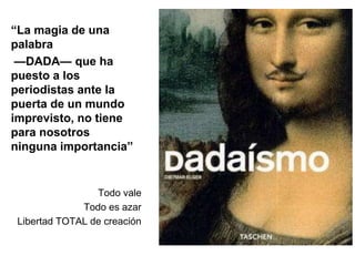 “La magia de una 
palabra 
—DADA— que ha 
puesto a los 
periodistas ante la 
puerta de un mundo 
imprevisto, no tiene 
para nosotros 
ninguna importancia” 
Todo vale 
Todo es azar 
Libertad TOTAL de creación 
 