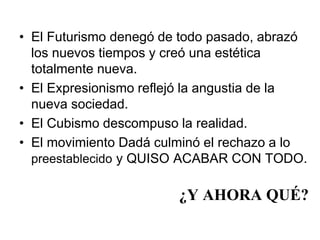 • El Futurismo denegó de todo pasado, abrazó 
los nuevos tiempos y creó una estética 
totalmente nueva. 
• El Expresionismo reflejó la angustia de la 
nueva sociedad. 
• El Cubismo descompuso la realidad. 
• El movimiento Dadá culminó el rechazo a lo 
preestablecido y QUISO ACABAR CON TODO. 
¿Y AHORA QUÉ? 
 