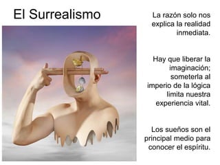 El Surrealismo La razón solo nos 
explica la realidad 
inmediata. 
Hay que liberar la 
imaginación; 
someterla al 
imperio de la lógica 
limita nuestra 
experiencia vital. 
Los sueños son el 
principal medio para 
conocer el espíritu. 
 