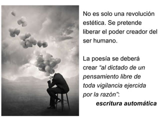 No es solo una revolución 
estética. Se pretende 
liberar el poder creador del 
ser humano. 
La poesía se deberá 
crear “al dictado de un 
pensamiento libre de 
toda vigilancia ejercida 
por la razón”: 
escritura automática 
 