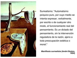 Surrealismo: "Automatismo 
psíquico puro, por cuyo medio se 
intenta expresar, verbalmente, 
por escrito o de cualquier otro 
modo, el funcionamiento real del 
pensamiento. Es un dictado del 
pensamiento, sin la intervención 
reguladora de la razón, ajeno a 
toda preocupación estética o 
moral." 
Manifiesto surrealista (André Breton, 
1924) 
 