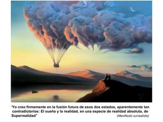 “Yo creo firmemente en la fusión futura de esos dos estados, aparentemente tan 
contradictorios: El sueño y la realidad, en una especie de realidad absoluta, de 
Superrealidad” (Manifiesto surrealista) 
 