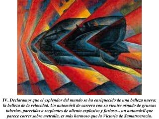 IV. Declaramos que el esplendor del mundo se ha enriquecido de una belleza nueva: 
la belleza de la velocidad. Un automóvil de carrera con su vientre ornado de gruesas 
tuberías, parecidas a serpientes de aliento explosivo y furioso... un automóvil que 
parece correr sobre metralla, es más hermoso que la Victoria de Samatrocracia. 
 