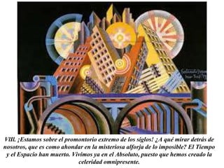 VlIl. ¡Estamos sobre el promontorio extremo de los siglos! ¿A qué mirar detrás de 
nosotros, que es como ahondar en la misteriosa alforja de lo imposible? El Tiempo 
y el Espacio han muerto. Vivimos ya en el Absoluto, puesto que hemos creado la 
celeridad omnipresente. 
 