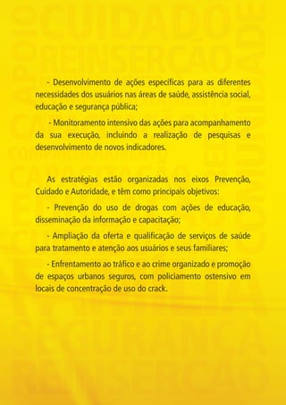 - Desenvolvimento de ações específicas para as diferentes
             necessidades dos usuários nas áreas de saúde, assistência social,
             educação e segurança pública;
                - Monitoramento intensivo das ações para acompanhamento
             da sua execução, incluindo a realização de pesquisas e
             desenvolvimento de novos indicadores.


                As estratégias estão organizadas nos eixos Prevenção,
             Cuidado e Autoridade, e têm como principais objetivos:
                 - Prevenção do uso de drogas com ações de educação,
             disseminação da informação e capacitação;
                - Ampliação da oferta e qualificação de serviços de saúde
             para tratamento e atenção aos usuários e seus familiares;
                - Enfrentamento ao tráfico e ao crime organizado e promoção
             de espaços urbanos seguros, com policiamento ostensivo em
             locais de concentração de uso do crack.




Folder crack 06dezembro_F.indd 4                                                 06/12/11 23:10
 