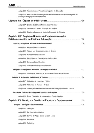 Regulamento Interno
Artigo 205º Associações de Pais e Encarregados de Educação
Artigo 206º Estrutura de Coordenação das Associações de Pais e Encarregados de
Educação do Agrupamento de Escolas
Capítulo XIII Órgãos de Poder Local ............................................................... 129
Artigo 207º Direitos da Câmara Municipal de Odivelas
Artigo 208º Deveres da Câmara Municipal de Odivelas
Artigo 209º Direitos e Deveres da Junta de Freguesia de Odivelas
Capítulo XIV Regime e Normas de Funcionamento dos
Estabelecimentos de Ensino e Educação ..................................................... 130
Secção I Regime e Normas de Funcionamento .................................................... 130
Artigo 210º Regime de Funcionamento
Artigo 211º Acesso aos Estabelecimentos de Ensino
Artigo 212º Funcionamento das aulas
Artigo 213º Reuniões com Encarregados de Educação
Artigo 214º Convocação de Reuniões
Artigo 215º Outras Normas de Funcionamento
Secção II Selecção de Alunos e Formação de Turmas .......................................... 133
Artigo 216º Critérios de Selecção de Alunos e de Formação de Turmas
Secção III Atribuição de Horários e Turmas ............................................................ 134
Artigo 217º Atribuição de Horários – 1º Ciclo
Artigo 218º Atribuição de Turmas – 1º Ciclo
Artigo 219º Colocação de Professores nas Escolas do Agrupamento – 1º Ciclo
Secção IV Crédito Horário para Exercício de Funções .......................................... 135
Artigo 220º Áreas Prioritárias de Intervenção e Crédito Horário
Capítulo XV Serviços e Gestão de Espaços e Equipamentos .............. 135
Secção I Serviços e Equipamentos ...................................................................... 135
Artigo 221º Definição
Artigo 222º Serviços Administrativos
Artigo 223º Serviço de Acção Social Escolar – ASE
Artigo 224º Papelaria
Artigo 225º Refeitório
 