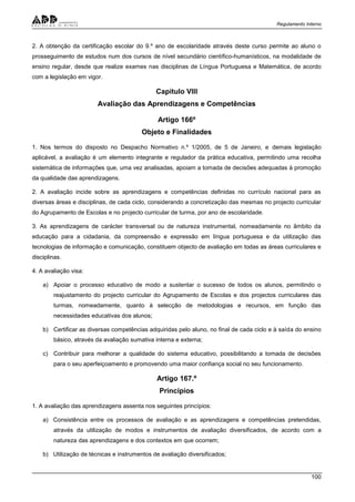 Regulamento Interno
100
2. A obtenção da certificação escolar do 9.º ano de escolaridade através deste curso permite ao aluno o
prosseguimento de estudos num dos cursos de nível secundário científico-humanísticos, na modalidade de
ensino regular, desde que realize exames nas disciplinas de Língua Portuguesa e Matemática, de acordo
com a legislação em vigor.
Capítulo VIII
Avaliação das Aprendizagens e Competências
Artigo 166º
Objeto e Finalidades
1. Nos termos do disposto no Despacho Normativo n.º 1/2005, de 5 de Janeiro, e demais legislação
aplicável, a avaliação é um elemento integrante e regulador da prática educativa, permitindo uma recolha
sistemática de informações que, uma vez analisadas, apoiam a tomada de decisões adequadas à promoção
da qualidade das aprendizagens.
2. A avaliação incide sobre as aprendizagens e competências definidas no currículo nacional para as
diversas áreas e disciplinas, de cada ciclo, considerando a concretização das mesmas no projecto curricular
do Agrupamento de Escolas e no projecto curricular de turma, por ano de escolaridade.
3. As aprendizagens de carácter transversal ou de natureza instrumental, nomeadamente no âmbito da
educação para a cidadania, da compreensão e expressão em língua portuguesa e da utilização das
tecnologias de informação e comunicação, constituem objecto de avaliação em todas as áreas curriculares e
disciplinas.
4. A avaliação visa:
a) Apoiar o processo educativo de modo a sustentar o sucesso de todos os alunos, permitindo o
reajustamento do projecto curricular do Agrupamento de Escolas e dos projectos curriculares das
turmas, nomeadamente, quanto à selecção de metodologias e recursos, em função das
necessidades educativas dos alunos;
b) Certificar as diversas competências adquiridas pelo aluno, no final de cada ciclo e à saída do ensino
básico, através da avaliação sumativa interna e externa;
c) Contribuir para melhorar a qualidade do sistema educativo, possibilitando a tomada de decisões
para o seu aperfeiçoamento e promovendo uma maior confiança social no seu funcionamento.
Artigo 167.º
Princípios
1. A avaliação das aprendizagens assenta nos seguintes princípios:
a) Consistência entre os processos de avaliação e as aprendizagens e competências pretendidas,
através da utilização de modos e instrumentos de avaliação diversificados, de acordo com a
natureza das aprendizagens e dos contextos em que ocorrem;
b) Utilização de técnicas e instrumentos de avaliação diversificados;
 
