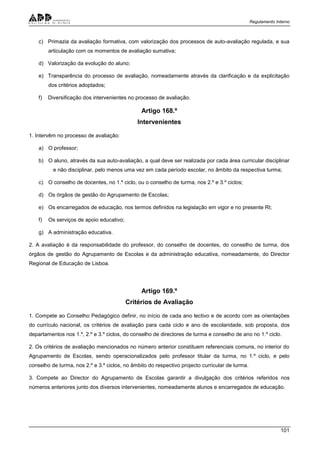 Regulamento Interno
101
c) Primazia da avaliação formativa, com valorização dos processos de auto-avaliação regulada, e sua
articulação com os momentos de avaliação sumativa;
d) Valorização da evolução do aluno;
e) Transparência do processo de avaliação, nomeadamente através da clarificação e da explicitação
dos critérios adoptados;
f) Diversificação dos intervenientes no processo de avaliação.
Artigo 168.º
Intervenientes
1. Intervêm no processo de avaliação:
a) O professor;
b) O aluno, através da sua auto-avaliação, a qual deve ser realizada por cada área curricular disciplinar
e não disciplinar, pelo menos uma vez em cada período escolar, no âmbito da respectiva turma;
c) O conselho de docentes, no 1.º ciclo, ou o conselho de turma, nos 2.º e 3.º ciclos;
d) Os órgãos de gestão do Agrupamento de Escolas;
e) Os encarregados de educação, nos termos definidos na legislação em vigor e no presente RI;
f) Os serviços de apoio educativo;
g) A administração educativa.
2. A avaliação é da responsabilidade do professor, do conselho de docentes, do conselho de turma, dos
órgãos de gestão do Agrupamento de Escolas e da administração educativa, nomeadamente, do Director
Regional de Educação de Lisboa.
Artigo 169.º
Critérios de Avaliação
1. Compete ao Conselho Pedagógico definir, no início de cada ano lectivo e de acordo com as orientações
do currículo nacional, os critérios de avaliação para cada ciclo e ano de escolaridade, sob proposta, dos
departamentos nos 1.º, 2.º e 3.º ciclos, do conselho de directores de turma e conselho de ano no 1.º ciclo.
2. Os critérios de avaliação mencionados no número anterior constituem referenciais comuns, no interior do
Agrupamento de Escolas, sendo operacionalizados pelo professor titular da turma, no 1.º ciclo, e pelo
conselho de turma, nos 2.º e 3.º ciclos, no âmbito do respectivo projecto curricular de turma.
3. Compete ao Director do Agrupamento de Escolas garantir a divulgação dos critérios referidos nos
números anteriores junto dos diversos intervenientes, nomeadamente alunos e encarregados de educação.
 