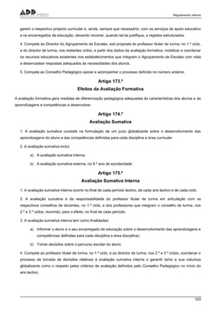 Regulamento Interno
103
gerem o respectivo projecto curricular e, ainda, sempre que necessário, com os serviços de apoio educativo
e os encarregados de educação, devendo recorrer, quando tal se justifique, a registos estruturados.
4. Compete ao Director do Agrupamento de Escolas, sob proposta do professor titular de turma, no 1.º ciclo,
e do director de turma, nos restantes ciclos, a partir dos dados da avaliação formativa, mobilizar e coordenar
os recursos educativos existentes nos estabelecimentos que integram o Agrupamento de Escolas com vista
a desencadear respostas adequadas às necessidades dos alunos.
5. Compete ao Conselho Pedagógico apoiar e acompanhar o processo definido no número anterior.
Artigo 173.º
Efeitos da Avaliação Formativa
A avaliação formativa gera medidas de diferenciação pedagógica adequadas às características dos alunos e às
aprendizagens e competências a desenvolver.
Artigo 174.º
Avaliação Sumativa
1. A avaliação sumativa consiste na formulação de um juízo globalizante sobre o desenvolvimento das
aprendizagens do aluno e das competências definidas para cada disciplina e área curricular.
2. A avaliação sumativa inclui:
a) A avaliação sumativa interna;
b) A avaliação sumativa externa, no 9.º ano de escolaridade.
Artigo 175.º
Avaliação Sumativa Interna
1. A avaliação sumativa interna ocorre no final de cada período lectivo, de cada ano lectivo e de cada ciclo.
2. A avaliação sumativa é da responsabilidade do professor titular de turma em articulação com os
respectivos conselhos de docentes, no 1.º ciclo, e dos professores que integram o conselho de turma, nos
2.º e 3.º ciclos, reunindo, para o efeito, no final de cada período.
3. A avaliação sumativa interna tem como finalidades:
a) Informar o aluno e o seu encarregado de educação sobre o desenvolvimento das aprendizagens e
competências definidas para cada disciplina e área disciplinar;
b) Tomar decisões sobre o percurso escolar do aluno.
4. Compete ao professor titular de turma, no 1.º ciclo, e ao director de turma, nos 2.º e 3.º ciclos, coordenar o
processo de tomada de decisões relativas à avaliação sumativa interna e garantir tanto a sua natureza
globalizante como o respeito pelos critérios de avaliação definidos pelo Conselho Pedagógico no início do
ano lectivo.
 