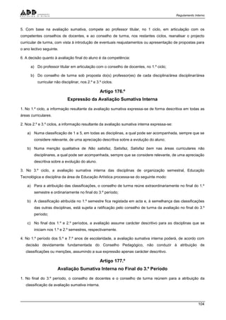 Regulamento Interno
104
5. Com base na avaliação sumativa, compete ao professor titular, no 1 ciclo, em articulação com os
competentes conselhos de docentes, e ao conselho de turma, nos restantes ciclos, reanalisar o projecto
curricular de turma, com vista à introdução de eventuais reajustamentos ou apresentação de propostas para
o ano lectivo seguinte.
6. A decisão quanto à avaliação final do aluno é da competência:
a) Do professor titular em articulação com o conselho de docentes, no 1.º ciclo;
b) Do conselho de turma sob proposta do(s) professor(es) de cada disciplina/área disciplinar/área
curricular não disciplinar, nos 2.º e 3.º ciclos.
Artigo 176.º
Expressão da Avaliação Sumativa Interna
1. No 1.º ciclo, a informação resultante da avaliação sumativa expressa-se de forma descritiva em todas as
áreas curriculares.
2. Nos 2.º e 3.º ciclos, a informação resultante da avaliação sumativa interna expressa-se:
a) Numa classificação de 1 a 5, em todas as disciplinas, a qual pode ser acompanhada, sempre que se
considere relevante, de uma apreciação descritiva sobre a evolução do aluno;
b) Numa menção qualitativa de Não satisfaz, Satisfaz, Satisfaz bem nas áreas curriculares não
disciplinares, a qual pode ser acompanhada, sempre que se considere relevante, de uma apreciação
descritiva sobre a evolução do aluno.
3. No 3.º ciclo, a avaliação sumativa interna das disciplinas de organização semestral, Educação
Tecnológica e disciplina da área de Educação Artística processa-se do seguinte modo:
a) Para a atribuição das classificações, o conselho de turma reúne extraordinariamente no final do 1.º
semestre e ordinariamente no final do 3.º período;
b) A classificação atribuída no 1.º semestre fica registada em acta e, à semelhança das classificações
das outras disciplinas, está sujeita a ratificação pelo conselho de turma da avaliação no final do 3.º
período;
c) No final dos 1.º e 2.º períodos, a avaliação assume carácter descritivo para as disciplinas que se
iniciam nos 1.º e 2.º semestres, respectivamente.
4. No 1.º período dos 5.º e 7.º anos de escolaridade, a avaliação sumativa interna poderá, de acordo com
decisão devidamente fundamentada do Conselho Pedagógico, não conduzir à atribuição de
classificações ou menções, assumindo a sua expressão apenas carácter descritivo.
Artigo 177.º
Avaliação Sumativa Interna no Final do 3.º Período
1. No final do 3.º período, o conselho de docentes e o conselho de turma reúnem para a atribuição da
classificação da avaliação sumativa interna.
 