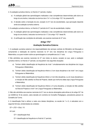 Regulamento Interno
105
2. A avaliação sumativa interna, no final do 3.º período, implica:
a) A avaliação global das aprendizagens realizadas e das competências desenvolvidas pelo aluno ao
longo do ano lectivo, traduzida nos termos dos n.ºs 1 e 2 do artigo 172.º do presente RI;
b) A decisão sobre a transição de ano, excepto no 9.º ano de escolaridade, cuja aprovação depende
ainda da avaliação sumativa externa.
3. A avaliação sumativa interna, no final do 3.º período do 9.º ano de escolaridade, implica:
a) A avaliação global das aprendizagens realizadas e das competências desenvolvidas pelo aluno ao
longo do ano lectivo, traduzida nos termos do n.º 2 do artigo 172.º deste RI;
b) A verificação das condições de admissão, aos exames nacionais do 9.º ano.
Artigo 178.º
Avaliação Sumativa Externa
1. A avaliação sumativa externa é da responsabilidade dos serviços centrais do Ministério da Educação e
compreende a realização de exames nacionais no 9.º ano nas disciplinas de Língua Portuguesa e
Matemática, os quais incidem sobre as aprendizagens e competências do 3.º ciclo.
2 São admitidos aos exames nacionais do 9.º ano todos os alunos, excepto os que, após a avaliação
sumativa interna, no final do 3.º período, se enquadrem nas seguintes situações:
a) Tenham obtido classificação de frequência de nível 1 simultaneamente nas disciplinas de Língua
Portuguesa e Matemática;
b) Tenham obtido classificação de frequência inferior a 3 em duas disciplinas e de nível 1 em Língua
Portuguesa ou Matemática;
c) Tenham obtido classificação de frequência inferior a 3 em três disciplinas, ou em duas disciplinas e
a menção de Não satisfaz na Área de Projecto, desde que nenhuma delas seja Língua Portuguesa
e Matemática;
d) Tenham obtido classificação de frequência inferior a 3 numa disciplina, a menção de Não satisfaz
na Área de Projecto e nível 1 em Língua Portuguesa ou Matemática.
3. Não são admitidos aos exames nacionais do 9.º ano os alunos abrangidos pela alínea a) do artigo 22.º da
Lei 3/2008 de 18 de Janeiro, salvo decisão em contrário do Conselho Pedagógico, precedendo parecer do
Conselho de Turma.
4. A classificação final a atribuir a cada uma destas disciplinas, na escala de 1 a 5, é calculada com a
seguinte fórmula, arredondadas às unidades:
CF = (7Cf + 3Ce) / 10
em que:
CF = classificação final;
Cf = classificação de frequência no final do 3.º período;
 