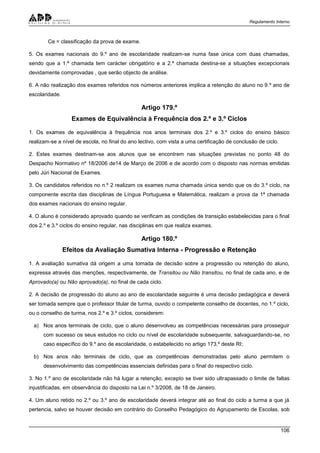 Regulamento Interno
106
Ce = classificação da prova de exame.
5. Os exames nacionais do 9.º ano de escolaridade realizam-se numa fase única com duas chamadas,
sendo que a 1.ª chamada tem carácter obrigatório e a 2.ª chamada destina-se a situações excepcionais
devidamente comprovadas , que serão objecto de análise.
6. A não realização dos exames referidos nos números anteriores implica a retenção do aluno no 9.º ano de
escolaridade.
Artigo 179.º
Exames de Equivalência à Frequência dos 2.º e 3.º Ciclos
1. Os exames de equivalência à frequência nos anos terminais dos 2.º e 3.º ciclos do ensino básico
realizam-se a nível de escola, no final do ano lectivo, com vista a uma certificação de conclusão de ciclo.
2. Estes exames destinam-se aos alunos que se encontrem nas situações previstas no ponto 48 do
Despacho Normativo nº 18/2006 de14 de Março de 2006 e de acordo com o disposto nas normas emitidas
pelo Júri Nacional de Exames.
3. Os candidatos referidos no n.º 2 realizam os exames numa chamada única sendo que os do 3.º ciclo, na
componente escrita das disciplinas de Língua Portuguesa e Matemática, realizam a prova da 1ª chamada
dos exames nacionais do ensino regular.
4. O aluno é considerado aprovado quando se verificam as condições de transição estabelecidas para o final
dos 2.º e 3.º ciclos do ensino regular, nas disciplinas em que realiza exames.
Artigo 180.º
Efeitos da Avaliação Sumativa Interna - Progressão e Retenção
1. A avaliação sumativa dá origem a uma tomada de decisão sobre a progressão ou retenção do aluno,
expressa através das menções, respectivamente, de Transitou ou Não transitou, no final de cada ano, e de
Aprovado(a) ou Não aprovado(a), no final de cada ciclo.
2. A decisão de progressão do aluno ao ano de escolaridade seguinte é uma decisão pedagógica e deverá
ser tomada sempre que o professor titular de turma, ouvido o competente conselho de docentes, no 1.º ciclo,
ou o conselho de turma, nos 2.º e 3.º ciclos, considerem:
a) Nos anos terminais de ciclo, que o aluno desenvolveu as competências necessárias para prosseguir
com sucesso os seus estudos no ciclo ou nível de escolaridade subsequente, salvaguardando-se, no
caso específico do 9.º ano de escolaridade, o estabelecido no artigo 173.º deste RI;
b) Nos anos não terminais de ciclo, que as competências demonstradas pelo aluno permitem o
desenvolvimento das competências essenciais definidas para o final do respectivo ciclo.
3. No 1.º ano de escolaridade não há lugar a retenção, excepto se tiver sido ultrapassado o limite de faltas
injustificadas, em observância do disposto na Lei n.º 3/2008, de 18 de Janeiro.
4. Um aluno retido no 2.º ou 3.º ano de escolaridade deverá integrar até ao final do ciclo a turma a que já
pertencia, salvo se houver decisão em contrário do Conselho Pedagógico do Agrupamento de Escolas, sob
 