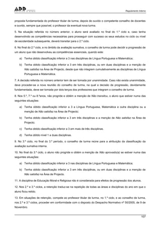 Regulamento Interno
107
proposta fundamentada do professor titular de turma, depois de ouvido o competente conselho de docentes
e ouvido, sempre que possível, o professor da eventual nova turma.
5. Na situação referida no número anterior, o aluno será avaliado no final do 1.º ciclo e, caso tenha
desenvolvido as competências necessárias para prosseguir com sucesso os seus estudos no ciclo ou nível
de escolaridade subsequente, deverá transitar para o 2.º ciclo.
6. No final do 2.º ciclo, e no âmbito da avaliação sumativa, o conselho de turma pode decidir a progressão de
um aluno que não desenvolveu as competências essenciais, quando este:
a) Tenha obtido classificação inferior a 3 nas disciplinas de Língua Portuguesa e Matemática;
b) Tenha obtido classificação inferior a 3 em três disciplinas, ou em duas disciplinas e a menção de
Não satisfaz na Área de Projecto, desde que não integrem cumulativamente as disciplinas de Língua
Portuguesa e Matemática.
7. A decisão referida no número anterior tem de ser tomada por unanimidade. Caso não exista unanimidade,
deve proceder-se a nova reunião do conselho de turma, na qual a decisão de progressão, devidamente
fundamentada, deve ser tomada por dois terços dos professores que integram o conselho de turma.
8. Nos 5.º, 7.º ou 8.ºanos, não progride e obtém a menção de Não transitou, o aluno que estiver numa das
seguintes situações:
a) Tenha obtido classificação inferior a 3 a Língua Portuguesa, Matemática e outra disciplina ou a
menção de Não satisfaz na Área de Projecto;
b) Tenha obtido classificação inferior a 3 em três disciplinas e a menção de Não satisfaz na Área de
Projecto;
c) Tenha obtido classificação inferior a 3 em mais de três disciplinas.
d) Tenha obtido nível 1 a duas disciplinas.
9. No 3.º ciclo, no final do 3.º período, o conselho de turma reúne para a atribuição da classificação da
avaliação sumativa interna.
10. No final do 3.º ciclo, o aluno não progride e obtém a menção de Não aprovado(a) se estiver numa das
seguintes situações:
a) Tenha obtido classificação inferior a 3 nas disciplinas de Língua Portuguesa e Matemática;
b) Tenha obtido classificação inferior a 3 em três disciplinas, ou em duas disciplinas e a menção de
Não satisfaz na Área de Projecto.
11. A disciplina de Educação Moral e Religiosa não é considerada para efeitos de progressão dos alunos.
12. Nos 2.º e 3.º ciclos, a retenção traduz-se na repetição de todas as áreas e disciplinas do ano em que o
aluno ficou retido.
13. Em situações de retenção, compete ao professor titular de turma, no 1.º ciclo, e ao conselho de turma,
nos 2.º e 3.º ciclos, proceder em conformidade com o disposto do Despacho Normativo nº 50/2005, de 9 de
Novembro.
 