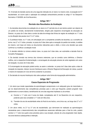 Regulamento Interno
108
14. A tomada de decisão acerca de uma segunda retenção de um aluno no mesmo ciclo, à excepção do 9.º
escolaridade, só ocorre após a aplicação da avaliação extraordinária prevista no artigo 4.º do Despacho
Normativo nº 50/2005, de 9 de Novembro.
Artigo 181.º
Revisão dos Resultados da Avaliação
1. As decisões decorrentes da avaliação de um aluno no 3.º período de um ano lectivo podem ser objecto de
um pedido de revisão, devidamente fundamentado, dirigido pelo respectivo encarregado de educação ao
Director, no prazo de 3 dias úteis a contar da data de entrega das fichas de registo de avaliação no 1.º ciclo
ou da afixação das pautas nos 2.º e 3.º ciclos.
2. O professor titular, no 1.º ciclo, em articulação com o competente conselho de docentes, ou o conselho de
turma, nos 2.º e 3.º ciclos, procede, no prazo de 5 dias úteis após a recepção do pedido de revisão, à análise
do mesmo, com base em todos os documentos relevantes para o efeito, e toma uma decisão que pode
confirmar ou modificar a avaliação inicial.
3. A decisão referida no número anterior deve, no prazo de 5 dias úteis, ser submetida a decisão final do
Conselho Pedagógico.
4. Da decisão tomada nos termos dos números anteriores, que se constitui como definitiva, o Director
notifica, com a respectiva fundamentação, o encarregado de educação através de carta registada com aviso
de recepção, no prazo de 5 dias úteis.
5 O encarregado de educação poderá ainda, se assim o entender, no prazo de 5 dias úteis após a data de
recepção da resposta, interpor recurso hierárquico para o Director Regional de Educação de Lisboa, quando
o mesmo for baseado em vício de forma existente no processo.
6. Da decisão do recurso hierárquico não cabe qualquer outra forma de impugnação administrativa.
Artigo 182.º
Casos Especiais de Progressão
1. Um aluno que revele capacidades de aprendizagem excepcionais e um adequado grau de maturidade, a
par do desenvolvimento das competências previstas para o ciclo que frequenta, poderá progredir mais
rapidamente no ensino básico, beneficiando de uma das seguintes hipóteses ou de ambas:
a) Concluir o 1.º ciclo com 9 anos de idade, completados até 31 de Dezembro do ano respectivo,
podendo para isso completar o 1.º ciclo em três anos;
b) Transitar de ano de escolaridade antes do final do ano lectivo, uma única vez, ao longo dos 2.º e 3.º
ciclos.
2. Um aluno retido, no 2.º ou 3.º ano de escolaridade, que demonstre ter realizado as aprendizagens
necessárias para o desenvolvimento das competências essenciais definidas para o final do ciclo, poderá
concluir o 1.º ciclo nos quatro anos previstos para a sua duração, através de uma progressão mais rápida,
nos anos lectivos subsequentes à retenção.
 