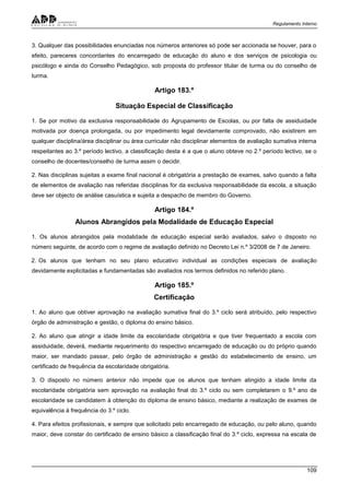 Regulamento Interno
109
3. Qualquer das possibilidades enunciadas nos números anteriores só pode ser accionada se houver, para o
efeito, pareceres concordantes do encarregado de educação do aluno e dos serviços de psicologia ou
psicólogo e ainda do Conselho Pedagógico, sob proposta do professor titular de turma ou do conselho de
turma.
Artigo 183.º
Situação Especial de Classificação
1. Se por motivo da exclusiva responsabilidade do Agrupamento de Escolas, ou por falta de assiduidade
motivada por doença prolongada, ou por impedimento legal devidamente comprovado, não existirem em
qualquer disciplina/área disciplinar ou área curricular não disciplinar elementos de avaliação sumativa interna
respeitantes ao 3.º período lectivo, a classificação desta é a que o aluno obteve no 2.º período lectivo, se o
conselho de docentes/conselho de turma assim o decidir.
2. Nas disciplinas sujeitas a exame final nacional é obrigatória a prestação de exames, salvo quando a falta
de elementos de avaliação nas referidas disciplinas for da exclusiva responsabilidade da escola, a situação
deve ser objecto de análise casuística e sujeita a despacho de membro do Governo.
Artigo 184.º
Alunos Abrangidos pela Modalidade de Educação Especial
1. Os alunos abrangidos pela modalidade de educação especial serão avaliados, salvo o disposto no
número seguinte, de acordo com o regime de avaliação definido no Decreto Lei n.º 3/2008 de 7 de Janeiro.
2. Os alunos que tenham no seu plano educativo individual as condições especiais de avaliação
devidamente explicitadas e fundamentadas são avaliados nos termos definidos no referido plano.
Artigo 185.º
Certificação
1. Ao aluno que obtiver aprovação na avaliação sumativa final do 3.º ciclo será atribuído, pelo respectivo
órgão de administração e gestão, o diploma do ensino básico.
2. Ao aluno que atingir a idade limite da escolaridade obrigatória e que tiver frequentado a escola com
assiduidade, deverá, mediante requerimento do respectivo encarregado de educação ou do próprio quando
maior, ser mandado passar, pelo órgão de administração e gestão do estabelecimento de ensino, um
certificado de frequência da escolaridade obrigatória.
3. O disposto no número anterior não impede que os alunos que tenham atingido a idade limite da
escolaridade obrigatória sem aprovação na avaliação final do 3.º ciclo ou sem completarem o 9.º ano de
escolaridade se candidatem à obtenção do diploma de ensino básico, mediante a realização de exames de
equivalência à frequência do 3.º ciclo.
4. Para efeitos profissionais, e sempre que solicitado pelo encarregado de educação, ou pelo aluno, quando
maior, deve constar do certificado de ensino básico a classificação final do 3.º ciclo, expressa na escala de
 