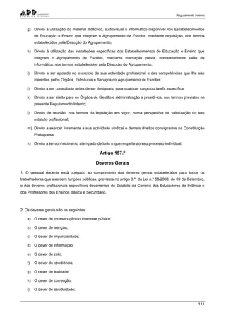 Regulamento Interno
111
g) Direito à utilização do material didáctico, audiovisual e informático disponível nos Estabelecimentos
de Educação e Ensino que integram o Agrupamento de Escolas, mediante requisição, nos termos
estabelecidos pela Direcção do Agrupamento;
h) Direito à utilização das instalações específicas dos Estabelecimentos de Educação e Ensino que
integram o Agrupamento de Escolas, mediante marcação prévia, nomeadamente salas de
informática, nos termos estabelecidos pela Direcção do Agrupamento;
i) Direito a ser apoiado no exercício da sua actividade profissional e das competências que lhe são
inerentes pelos Órgãos, Estruturas e Serviços do Agrupamento de Escolas;
j) Direito a ser consultado antes de ser designado para qualquer cargo ou tarefa específica;
k) Direito a ser eleito para os Órgãos de Gestão e Administração e presidi-los, nos termos previstos no
presente Regulamento Interno;
l) Direito de reunião, nos termos da legislação em vigor, numa perspectiva de valorização do seu
estatuto profissional;
m) Direito a exercer livremente a sua actividade sindical e demais direitos consignados na Constituição
Portuguesa;
n) Direito a ter conhecimento atempado de tudo o que respeite ao seu processo individual.
Artigo 187.º
Deveres Gerais
1. O pessoal docente está obrigado ao cumprimento dos deveres gerais estabelecidos para todos os
trabalhadores que exercem funções públicas, previstos no artigo 3.º, da Lei n.º 58/2008, de 09 de Setembro,
e dos deveres profissionais específicos decorrentes do Estatuto da Carreira dos Educadores de Infância e
dos Professores dos Ensinos Básico e Secundário.
2. Os deveres gerais são os seguintes:
a) O dever de prossecução do interesse público;
b) O dever de isenção;
c) O dever de imparcialidade;
d) O dever de informação;
e) O dever de zelo;
f) O dever de obediência;
g) O dever de lealdade;
h) O dever de correcção;
i) O dever de assiduidade;
 