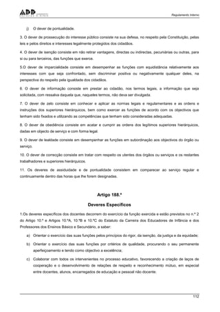 Regulamento Interno
112
j) O dever de pontualidade.
3. O dever de prossecução do interesse público consiste na sua defesa, no respeito pela Constituição, pelas
leis e pelos direitos e interesses legalmente protegidos dos cidadãos.
4. O dever de isenção consiste em não retirar vantagens, directas ou indirectas, pecuniárias ou outras, para
si ou para terceiros, das funções que exerce.
5.O dever de imparcialidade consiste em desempenhar as funções com equidistância relativamente aos
interesses com que seja confrontado, sem discriminar positiva ou negativamente qualquer deles, na
perspectiva do respeito pela igualdade dos cidadãos.
6. O dever de informação consiste em prestar ao cidadão, nos termos legais, a informação que seja
solicitada, com ressalva daquela que, naqueles termos, não deva ser divulgada.
7. O dever de zelo consiste em conhecer e aplicar as normas legais e regulamentares e as ordens e
instruções dos superiores hierárquicos, bem como exercer as funções de acordo com os objectivos que
tenham sido fixados e utilizando as competências que tenham sido consideradas adequadas.
8. O dever de obediência consiste em acatar e cumprir as ordens dos legítimos superiores hierárquicos,
dadas em objecto de serviço e com forma legal.
9. O dever de lealdade consiste em desempenhar as funções em subordinação aos objectivos do órgão ou
serviço.
10. O dever de correcção consiste em tratar com respeito os utentes dos órgãos ou serviços e os restantes
trabalhadores e superiores hierárquicos.
11. Os deveres de assiduidade e de pontualidade consistem em comparecer ao serviço regular e
continuamente dentro das horas que lhe forem designadas.
Artigo 188.º
Deveres Específicos
1.Os deveres específicos dos docentes decorrem do exercício da função exercida e estão previstos no n.º 2
do Artigo 10.º e Artigos 10.ºA, 10.ºB e 10.ºC do Estatuto da Carreira dos Educadores de Infância e dos
Professores dos Ensinos Básico e Secundário, a saber:
a) Orientar o exercício das suas funções pelos princípios do rigor, da isenção, da justiça e da equidade;
b) Orientar o exercício das suas funções por critérios de qualidade, procurando o seu permanente
aperfeiçoamento e tendo como objectivo a excelência;
c) Colaborar com todos os intervenientes no processo educativo, favorecendo a criação de laços de
cooperação e o desenvolvimento de relações de respeito e reconhecimento mútuo, em especial
entre docentes, alunos, encarregados de educação e pessoal não docente;
 