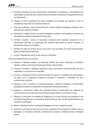 Regulamento Interno
113
d) Actualizar e aperfeiçoar os seus conhecimentos, capacidades e competências, numa perspectiva de
aprendizagem ao longo da vida, de desenvolvimento pessoal e profissional e de aperfeiçoamento do
seu desempenho;
e) Participar de forma empenhada nas várias modalidades de formação que frequente, e usar as
competências adquiridas na sua prática profissional;
f) Zelar pela qualidade e pelo enriquecimento dos recursos didáctico-pedagógicos utilizados numa
perspectiva de abertura à inovação;
g) Desenvolver a reflexão sobre a sua prática pedagógica, proceder à auto-avaliação e participar nas
actividades de avaliação do Agrupamento de Escolas;
h) Conhecer, respeitar e cumprir as disposições normativas sobre educação, cooperando com a
administração educativa na prossecução dos objectivos decorrentes da política educativa, no
interesse dos alunos e da sociedade;
i) Participar em todas as reuniões para as quais venha a ser convocado, nos termos das disposições
legais ou regulamentares aplicáveis;
j) Cumprir o Regulamento Interno e zelar pelo seu cumprimento.
2. Deveres específicos para com os alunos:
a) Respeitar a dignidade pessoal e as diferenças culturais dos alunos, valorizando os diferentes
saberes e culturas, prevenindo processos de exclusão e discriminação;
b) Promover a formação e realização integral dos alunos, estimulando o desenvolvimento das suas
capacidades, a sua autonomia e criatividade;
c) Promover o desenvolvimento do rendimento escolar dos alunos e a qualidade das aprendizagens,
de acordo com os respectivos programas curriculares e atendendo à diversidade dos seus
conhecimentos e aptidões;
d) Organizar e gerir o processo de ensino-aprendizagem, adoptando estratégias de diferenciação
pedagógica susceptíveis de responder às necessidades individuais dos alunos;
e) Assegurar o cumprimento integral das actividades lectivas correspondentes às exigências do
currículo nacional, dos programas e das orientações programáticas ou curriculares em vigor;
f) Adequar os instrumentos de avaliação às exigências do currículo nacional, dos programas e das
orientações programáticas ou curriculares e adoptar critérios de rigor, isenção e objectividade na sua
correcção e classificação;
g) Manter a disciplina e exercer a autoridade pedagógica com rigor, equidade e isenção;
h) Cooperar na promoção do bem-estar dos alunos, protegendo-os de situações de violência física ou
psicológica, se necessário solicitando a intervenção de pessoas e entidades alheias à instituição
escolar;
 