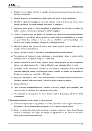 Regulamento Interno
114
i) Colaborar na prevenção e detecção de situações de risco social, se necessário participando-as às
entidades competentes;
j) Respeitar a natureza confidencial da informação relativa aos alunos e respectivas famílias;
k) Consultar o registo de realização de provas de avaliação sumativa da turma, de forma a evitar,
sempre que possível, que sejam marcadas duas provas no mesmo dia;
l) Informar os alunos sobre os critérios específicos de avaliação da sua disciplina, no quadro dos
critérios gerais de avaliação aprovados pelo Conselho Pedagógico;
m) Entrar na sala de aula antes dos alunos e sair em último lugar, verificando que aquela foi deixada em
condições de vir a ser utilizada pela turma seguinte: mesas, cadeiras e material didáctico arrumados
e o quadro limpo. Caso verifique, ao entrar na sala, que esta não se encontra nas condições atrás
descritas, deve informar, de imediato, o respectivo assistente operacional;
n) Não sair da sala de aula, nem permitir que os alunos saiam, antes do toque de saída, salvo em
situações devidamente justificadas;
o) Permitir a entrada de alunos na sala de aula, independentemente do tempo de atraso;
p) Transportar da sala de docentes para a sala de aula as chaves da sala e o livro de ponto e repô-los
no mesmo local, no final da sua utilização (2.º e 3.º ciclos);
q) Escrever o sumário no livro de ponto, de forma legível, marcar as faltas aos alunos ausentes e
rubricar a sua própria presença. No 1.º ciclo, as faltas devem ser registadas no livro de ponto;
r) Marcar falta a quem, como medida correctiva, foi dada ordem de saída da sala de aula, atribuir-lhe
uma tarefa a executar durante o restante tempo da aula e registar a ocorrência em participação ao
director de turma, logo que possível (2.º e 3.º ciclos);
s) Assegurar a realização, no ensino básico, de actividades educativas de acompanhamento de alunos,
destinadas a suprir a ausência imprevista e de curta duração do respectivo docente;
t) Desligar o telemóvel;
u) Definir o conjunto de regras específicas a observar na sua aula e exigir o seu cumprimento, bem
como o de todas as normas do RI do Agrupamento de Escolas;
v) Responsabilizar-se pela segurança dos alunos durante o período da aula, quer esta decorra dentro
ou fora da sala.
3. Deveres específicos para com a escola e os outros docentes:
a) Colaborar na organização do Agrupamento de Escolas, cooperando com os órgãos de direcção do
Agrupamento e as estruturas de gestão pedagógica e com o restante pessoal docente;
b) Cumprir os regulamentos, desenvolver e executar os projectos educativos e planos de actividades e
observar as orientações dos órgãos de direcção do Agrupamento e das estruturas de gestão
pedagógica do Agrupamento de Escolas;
 