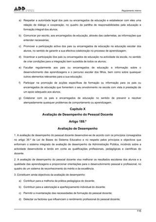 Regulamento Interno
116
a) Respeitar a autoridade legal dos pais ou encarregados de educação e estabelecer com eles uma
relação de diálogo e cooperação, no quadro da partilha de responsabilidades pela educação e
formação integral dos alunos;
b) Comunicar por escrito, aos encarregados de educação, através das cadernetas, as informações que
entender necessárias;
c) Promover a participação activa dos pais ou encarregados de educação na educação escolar dos
alunos, no sentido de garantir a sua efectiva colaboração no processo de aprendizagem;
d) Incentivar a participação dos pais ou encarregados de educação na actividade da escola, no sentido
de criar condições para a integração bem sucedida de todos os alunos;
e) Facultar regularmente aos pais ou encarregados de educação a informação sobre o
desenvolvimento das aprendizagens e o percurso escolar dos filhos, bem como sobre quaisquer
outros elementos relevantes para a sua educação;
f) Participar na promoção de acções específicas de formação ou informação para os pais ou
encarregados de educação que fomentem o seu envolvimento na escola com vista à prestação de
um apoio adequado aos alunos;
g) Colaborar com os pais e encarregados de educação no sentido de prevenir e resolver
atempadamente quaisquer problemas de comportamento ou aprendizagem.
Capítulo X
Avaliação de Desempenho do Pessoal Docente
Artigo 189.º
Avaliação de Desempenho
1. A avaliação de desempenho do pessoal docente desenvolve-se de acordo com os princípios consagrados
no artigo 39.º da Lei de Bases do Sistema Educativo e no respeito pelos princípios e objectivos que
enformam o sistema integrado de avaliação de desempenho da Administração Pública, incidindo sobre a
actividade desenvolvida e tendo em conta as qualificações profissionais, pedagógicas e científicas do
docente.
2. A avaliação de desempenho do pessoal docente visa melhorar os resultados escolares dos alunos e a
qualidade das aprendizagens e proporcionar orientações para o desenvolvimento pessoal e profissional, no
quadro de um sistema de reconhecimento do mérito e da excelência.
3. Constituem ainda objectivos da avaliação de desempenho:
a) Contribuir para a melhoria da prática pedagógica do docente;
b) Contribuir para a valorização e aperfeiçoamento individual do docente;
c) Permitir a inventariação das necessidades de formação do pessoal docente;
d) Detectar os factores que influenciam o rendimento profissional do pessoal docente;
 