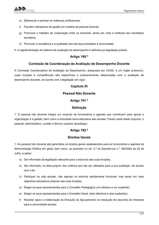 Regulamento Interno
117
e) Diferenciar e premiar os melhores profissionais;
f) Facultar indicadores de gestão em matéria de pessoal docente;
g) Promover o trabalho de cooperação entre os docentes, tendo em vista a melhoria dos resultados
escolares;
h) Promover a excelência e a qualidade dos serviços prestados à comunidade.
4. A regulamentação do sistema de avaliação de desempenho é definida por legislação própria.
Artigo 190.º
Comissão de Coordenação da Avaliação de Desempenho Docente
A Comissão Coordenadora de Avaliação de Desempenho, designada por CCAD, é um órgão autónomo,
cujas funções e competências são específicas e exclusivamente relacionadas com a avaliação de
desempenho docente, de acordo com a legislação em vigor.
Capítulo XI
Pessoal Não Docente
Artigo 191.º
Definição
1. O pessoal não docente integra um conjunto de funcionários e agentes que contribuem para apoiar a
organização e a gestão, bem como a actividade sócio-educativa das escolas. Fazem parte deste conjunto, o
pessoal: administrativo, auxiliar e técnico superior (psicólogo).
Artigo 192.º
Direitos Gerais
1. Ao pessoal não docente são garantidos os direitos gerais estabelecidos para os funcionários e agentes da
Administração Pública em geral, bem como, os previstos no art. 3.º do Decreto-Lei n.º 184/2004 de 29 de
Julho, a saber:
a) Ser informado da legislação relevante para o exercício das suas funções;
b) Ser informado, na data própria, dos critérios que vão ser utilizados para a sua avaliação, de acordo
com a lei;
c) Participar na vida escolar, não apenas no domínio estritamente funcional, mas tendo em vista
objectivos educativos próprios das suas funções;
d) Eleger os seus representantes para o Conselho Pedagógico (um efectivo e um suplente);
e) Eleger os seus representantes para o Conselho Geral. (dois efectivos e dois suplentes);
f) Receber apoio e colaboração da Direcção do Agrupamento na resolução de assuntos de interesse
para a comunidade escolar;
 