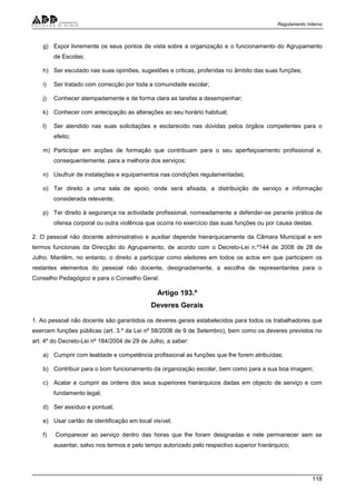 Regulamento Interno
118
g) Expor livremente os seus pontos de vista sobre a organização e o funcionamento do Agrupamento
de Escolas;
h) Ser escutado nas suas opiniões, sugestões e criticas, proferidas no âmbito das suas funções;
i) Ser tratado com correcção por toda a comunidade escolar;
j) Conhecer atempadamente e de forma clara as tarefas a desempenhar;
k) Conhecer com antecipação as alterações ao seu horário habitual;
l) Ser atendido nas suas solicitações e esclarecido nas dúvidas pelos órgãos competentes para o
efeito;
m) Participar em acções de formação que contribuam para o seu aperfeiçoamento profissional e,
consequentemente, para a melhoria dos serviços;
n) Usufruir de instalações e equipamentos nas condições regulamentadas;
o) Ter direito a uma sala de apoio, onde será afixada, a distribuição de serviço e informação
considerada relevante;
p) Ter direito à segurança na actividade profissional, nomeadamente a defender-se perante prática de
ofensa corporal ou outra violência que ocorra no exercício das suas funções ou por causa destas.
2. O pessoal não docente administrativo e auxiliar depende hierarquicamente da Câmara Municipal e em
termos funcionais da Direcção do Agrupamento, de acordo com o Decreto-Lei n.º144 de 2008 de 28 de
Julho. Mantêm, no entanto, o direito a participar como eleitores em todos os actos em que participem os
restantes elementos do pessoal não docente, designadamente, a escolha de representantes para o
Conselho Pedagógico e para o Conselho Geral.
Artigo 193.º
Deveres Gerais
1. Ao pessoal não docente são garantidos os deveres gerais estabelecidos para todos os trabalhadores que
exercem funções públicas (art. 3.º da Lei nº 58/2008 de 9 de Setembro), bem como os deveres previstos no
art. 4º do Decreto-Lei nº 184/2004 de 29 de Julho, a saber:
a) Cumprir com lealdade e competência profissional as funções que lhe forem atribuídas;
b) Contribuir para o bom funcionamento da organização escolar, bem como para a sua boa imagem;
c) Acatar e cumprir as ordens dos seus superiores hierárquicos dadas em objecto de serviço e com
fundamento legal;
d) Ser assíduo e pontual;
e) Usar cartão de identificação em local visível;
f) Comparecer ao serviço dentro das horas que lhe foram designadas e nele permanecer sem se
ausentar, salvo nos termos e pelo tempo autorizado pelo respectivo superior hierárquico;
 
