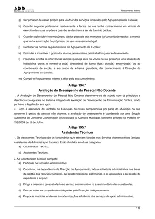 Regulamento Interno
119
g) Ser portador de cartão próprio para usufruir dos serviços fornecidos pelo Agrupamento de Escolas;
h) Guardar segredo profissional relativamente a factos de que tenha conhecimento em virtude do
exercício das suas funções e que não se destinem a ser de domínio público;
i) Guardar sigilo sobre informações ou dados pessoais dos membros da comunidade escolar, a menos
que tenha autorização do próprio ou do seu representante legal;
j) Conhecer as normas regulamentares do Agrupamento de Escolas;
k) Estimular e incentivar o gosto dos alunos pela escola e pelo trabalho que aí é desenvolvido.
l) Preencher a ficha de ocorrências sempre que seja alvo ou ocorra na sua presença uma situação de
indisciplina grave, e remetê-la ao(s) director(es) de turma do(s) aluno(s) envolvidos(s) ou ao
coordenador de escola, e em casos de extrema gravidade, dar conhecimento à Direcção do
Agrupamento de Escolas;
m) Cumprir o Regulamento Interno e zelar pelo seu cumprimento.
Artigo 194.º
Avaliação do Desempenho do Pessoal Não Docente
1. A Avaliação de Desempenho do Pessoal Não Docente desenvolve-se de acordo com os princípios e
objectivos consagrados no Sistema Integrado da Avaliação de Desempenho da Administração Pública, tendo
por base a legislação em vigor.
2. Com a assinatura do Contrato de Execução de novas competências por parte do Municipio no que
concerne à gestão do pessoal não docente, a avaliação do desempenho é coordenada por uma Secção
Autónoma do Conselho Coordenador de Avaliação da Câmara Municipal, conforme previsto na Portaria n.º
759/2009 de 16 de Julho.
Artigo 195.º
Assistentes Técnicos
1. Os Assistentes Técnicos são os funcionários que exercem funções nos Serviços Administrativos (antigos
Assistentes de Administração Escolar). Estão divididos em duas categorias:
a) Coordenador Técnico;
b) Assistentes Técnicos.
2. Ao Coordenador Técnico, compete:
a) Participar no Conselho Administrativo;
b) Coordenar, na dependência da Direcção do Agrupamento, toda a actividade administrativa nas áreas
da gestão dos recursos humanos, da gestão financeira, patrimonial, e de aquisições e da gestão do
expediente e arquivo;
c) Dirigir e orientar o pessoal afecto ao serviço administrativo no exercício diário das suas tarefas;
d) Exercer todas as competências delegadas pela Direcção do Agrupamento;
e) Propor as medidas tendentes à modernização e eficiência dos serviços de apoio administrativo;
 
