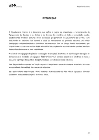 Regulamento Interno
12
INTRODUÇÃO
O Regulamento Interno é o documento que define o regime de organização e funcionamento do
Agrupamento de Escolas e os direitos e os deveres dos membros de toda a comunidade escolar.
Estabelecendo directrizes comuns a todas as escolas que pertencem ao Agrupamento de Escolas, é um
instrumento de autonomia que confere a todos os intervenientes do processo educativo uma maior
participação e responsabilidade na construção de uma escola com um serviço público de qualidade, que
proporcione a todos e cada um dos alunos a aquisição de competências e conhecimentos que lhes permitam
desenvolver plenamente as suas capacidades.
A Escola é um espaço privilegiado de socialização, de emoções, de afectos, de aprendizagem de regras de
democracia e de liberdade, um espaço de “fazer crescer” num clima de respeito e de tolerância de modo a
assegurar o princípio da igualdade de oportunidades e correcto exercício da cidadania.
Este Regulamento cumprirá a sua função reguladora se garantir a todos um ambiente de trabalho produtivo
e uma melhoria da qualidade da nossa acção educativa.
Só o conhecimento traz inovação e forma homens e mulheres cada vez mais livres e capazes de enfrentar
os desafios da sociedade complexa do mundo actual.
 