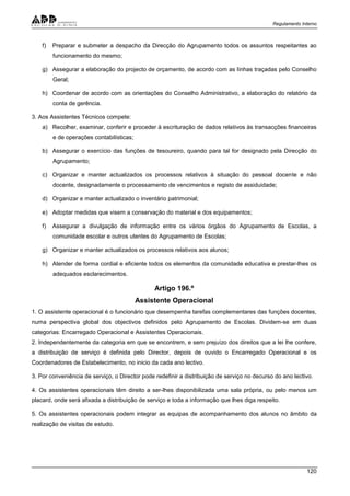 Regulamento Interno
120
f) Preparar e submeter a despacho da Direcção do Agrupamento todos os assuntos respeitantes ao
funcionamento do mesmo;
g) Assegurar a elaboração do projecto de orçamento, de acordo com as linhas traçadas pelo Conselho
Geral;
h) Coordenar de acordo com as orientações do Conselho Administrativo, a elaboração do relatório da
conta de gerência.
3. Aos Assistentes Técnicos compete:
a) Recolher, examinar, conferir e proceder à escrituração de dados relativos às transacções financeiras
e de operações contabilísticas;
b) Assegurar o exercício das funções de tesoureiro, quando para tal for designado pela Direcção do
Agrupamento;
c) Organizar e manter actualizados os processos relativos à situação do pessoal docente e não
docente, designadamente o processamento de vencimentos e registo de assiduidade;
d) Organizar e manter actualizado o inventário patrimonial;
e) Adoptar medidas que visem a conservação do material e dos equipamentos;
f) Assegurar a divulgação de informação entre os vários órgãos do Agrupamento de Escolas, a
comunidade escolar e outros utentes do Agrupamento de Escolas;
g) Organizar e manter actualizados os processos relativos aos alunos;
h) Atender de forma cordial e eficiente todos os elementos da comunidade educativa e prestar-lhes os
adequados esclarecimentos.
Artigo 196.º
Assistente Operacional
1. O assistente operacional é o funcionário que desempenha tarefas complementares das funções docentes,
numa perspectiva global dos objectivos definidos pelo Agrupamento de Escolas. Dividem-se em duas
categorias: Encarregado Operacional e Assistentes Operacionais.
2. Independentemente da categoria em que se encontrem, e sem prejuízo dos direitos que a lei lhe confere,
a distribuição de serviço é definida pelo Director, depois de ouvido o Encarregado Operacional e os
Coordenadores de Estabelecimento, no inicio da cada ano lectivo.
3. Por conveniência de serviço, o Director pode redefinir a distribuição de serviço no decurso do ano lectivo.
4. Os assistentes operacionais têm direito a ser-lhes disponibilizada uma sala própria, ou pelo menos um
placard, onde será afixada a distribuição de serviço e toda a informação que lhes diga respeito.
5. Os assistentes operacionais podem integrar as equipas de acompanhamento dos alunos no âmbito da
realização de visitas de estudo.
 