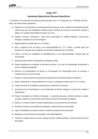 Regulamento Interno
121
Artigo 197.º
Assistente Operacional- Deveres Específicos
1. Para além do cumprimento dos deveres gerais previstos no art. 4.º do Decreto-Lei nº 184/2004, de 29 de
Julho, são ainda deveres específicos:
a) Colaborar com os docentes no acompanhamento dos alunos, entre e durante as actividades lectivas,
zelando para que nas instalações escolares sejam mantidas as normas de compostura, limpeza e
silêncio, em respeito pelo trabalho educativo em curso;
b) Preparar, fornecer, transportar e zelar pela conservação do material didáctico, comunicando
estragos ou extravios ao seu Encarregado;
c) Registar faltas dos professores (2.º e 3.ºciclos);
d) Abrir e organizar livros de ponto à sua responsabilidade (2.º e 3.º ciclos), e prestar apoio aos
docentes e a reuniões que se realizem nas escolas do Agrupamento de Escolas;
e) Limpar e arrumar as instalações do estabelecimento à sua responsabilidade, zelando pela sua
conservação;
f) Zelar pela conservação e manutenção dos espaços verdes;
g) Prestar assistência em situações de primeiros socorros, e em caso de necessidade acompanhar o
aluno a unidades hospitalares;
h) Informar os Coordenadores de Escola ou Encarregado de Coordenação sobre os produtos a
requisitar para o serviço de escola;
i) Preparar e vender produtos nos serviços do Agrupamento de Escolas (Bufete e Papelaria);
j) Apurar, diariamente, a receita realizada nos serviços, e entregá-la ao tesoureiro (2.º e 3.º ciclos);
k) Limpar e arrumar as instalações, equipamentos e utensílios dos serviços;
l) Comunicar ao seu Encarregado ou ao Coordenador de Escola, estragos ou extravio de material e
equipamento;
m) Prestar informações na Portaria e Recepção - encaminhar pessoas, controlar entradas e saídas,
proceder à abertura e encerramento das portas de acesso às diferentes instalações;
n) Efectuar, no interior e exterior, tarefas indispensáveis ao funcionamento dos serviços;
o) Proceder à limpeza e arrumação das instalações, zelando pela sua conservação;
p) Vigiar as instalações da escola, evitando a entrada de pessoas não autorizadas;
q) Assegurar o funcionamento da reprografia e da central telefónica;
r) Tratar com cortesia todos os alunos, pessoal docente, restante pessoal, e demais pessoas que se
lhes dirijam;
 