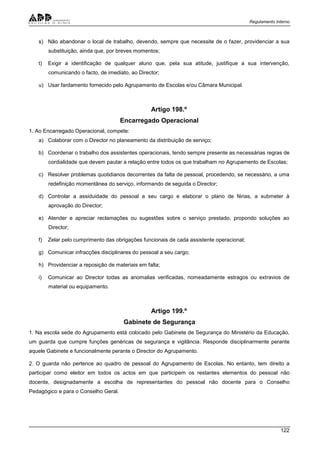 Regulamento Interno
122
s) Não abandonar o local de trabalho, devendo, sempre que necessite de o fazer, providenciar a sua
substituição, ainda que, por breves momentos;
t) Exigir a identificação de qualquer aluno que, pela sua atitude, justifique a sua intervenção,
comunicando o facto, de imediato, ao Director;
u) Usar fardamento fornecido pelo Agrupamento de Escolas e/ou Câmara Municipal.
Artigo 198.º
Encarregado Operacional
1. Ao Encarregado Operacional, compete:
a) Colaborar com o Director no planeamento da distribuição de serviço;
b) Coordenar o trabalho dos assistentes operacionais, tendo sempre presente as necessárias regras de
cordialidade que devem pautar a relação entre todos os que trabalham no Agrupamento de Escolas;
c) Resolver problemas quotidianos decorrentes da falta de pessoal, procedendo, se necessário, a uma
redefinição momentânea do serviço, informando de seguida o Director;
d) Controlar a assiduidade do pessoal a seu cargo e elaborar o plano de férias, a submeter à
aprovação do Director;
e) Atender e apreciar reclamações ou sugestões sobre o serviço prestado, propondo soluções ao
Director;
f) Zelar pelo cumprimento das obrigações funcionais de cada assistente operacional;
g) Comunicar infracções disciplinares do pessoal a seu cargo;
h) Providenciar a reposição de materiais em falta;
i) Comunicar ao Director todas as anomalias verificadas, nomeadamente estragos ou extravios de
material ou equipamento.
Artigo 199.º
Gabinete de Segurança
1. Na escola sede do Agrupamento está colocado pelo Gabinete de Segurança do Ministério da Educação,
um guarda que cumpre funções genéricas de segurança e vigilância. Responde disciplinarmente perante
aquele Gabinete e funcionalmente perante o Director do Agrupamento.
2. O guarda não pertence ao quadro de pessoal do Agrupamento de Escolas. No entanto, tem direito a
participar como eleitor em todos os actos em que participem os restantes elementos do pessoal não
docente, designadamente a escolha de representantes do pessoal não docente para o Conselho
Pedagógico e para o Conselho Geral.
 