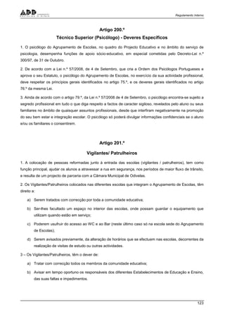 Regulamento Interno
123
Artigo 200.º
Técnico Superior (Psicólogo) - Deveres Específicos
1. O psicólogo do Agrupamento de Escolas, no quadro do Projecto Educativo e no âmbito do serviço de
psicologia, desempenha funções de apoio sócio-educativo, em especial cometidas pelo Decreto-Lei n.º
300/97, de 31 de Outubro.
2. De acordo com a Lei n.º 57/2008, de 4 de Setembro, que cria a Ordem dos Psicólogos Portugueses e
aprova o seu Estatuto, o psicólogo do Agrupamento de Escolas, no exercício da sua actividade profissional,
deve respeitar os princípios gerais identificados no artigo 75.º, e os deveres gerais identificados no artigo
76.º da mesma Lei.
3. Ainda de acordo com o artigo 79.º, da Lei n.º 57/2008 de 4 de Setembro, o psicólogo encontra-se sujeito a
segredo profissional em tudo o que diga respeito a factos de caracter sigiloso, revelados pelo aluno ou seus
familiares no âmbito de quaisquer assuntos profissionais, desde que interfiram negativamente na promoção
do seu bem estar e integração escolar. O psicólogo só poderá divulgar informações confidenciais se o aluno
e/ou os familiares o consentirem.
Artigo 201.º
Vigilantes/ Patrulheiros
1. A colocação de pessoas reformadas junto à entrada das escolas (vigilantes / patrulheiros), tem como
função principal, ajudar os alunos a atravessar a rua em segurança, nos períodos de maior fluxo de trânsito,
e resulta de um projecto de parceria com a Câmara Municipal de Odivelas.
2. Os Vigilantes/Patrulheiros colocados nas diferentes escolas que integram o Agrupamento de Escolas, têm
direito a:
a) Serem tratados com correcção por toda a comunidade educativa;
b) Ser-lhes facultado um espaço no interior das escolas, onde possam guardar o equipamento que
utilizam quando estão em serviço;
c) Poderem usufruir do acesso ao WC e ao Bar (neste último caso só na escola sede do Agrupamento
de Escolas);
d) Serem avisados previamente, da alteração de horários que se efectuem nas escolas, decorrentes da
realização de visitas de estudo ou outras actividades.
3 – Os Vigilantes/Patrulheiros, têm o dever de:
a) Tratar com correcção todos os membros da comunidade educativa;
b) Avisar em tempo oportuno os responsáveis dos diferentes Estabelecimentos de Educação e Ensino,
das suas faltas e impedimentos.
 