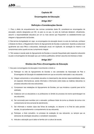 Regulamento Interno
124
Capítulo XII
Encarregados de Educação
Artigo 202.º
Definição e Considerações Gerais
1. Para o efeito de enquadramento nas normas constantes deste RI, consideram-se encarregados de
educação, adiante designados por EE, os pais ou os que, no acto de matrícula declarem, oficialmente,
assumir a responsabilidade educativa por um ou mais alunos que frequentem os estabelecimentos que
integram o Agrupamento de Escolas.
2. Nos termos da legislação em vigor, os encarregados de educação devem no acto da matrícula, conhecer
o Estatuto do Aluno, o Regulamento Interno do Agrupamento de Escolas e subscrever, fazendo-a subscrever
igualmente aos seus filhos e educandos, declaração anual, em duplicado, de aceitação do mesmo e de
compromisso activo quanto ao seu cumprimento integral.
3. Têm acesso à escola sede do Agrupamento de Escolas e à escola frequentada pelo respectivo educando
os pais e encarregados de educação que, por motivos justificados, tenham assuntos de interesse a tratar.
Artigo 203.º
Direitos dos Pais e Encarregados de Educação
1. Aos pais e encarregados de educação é reconhecido o direito a:
a) Participar na vida do Agrupamento de Escolas e nas actividades da Associação de Pais e
Encarregados de Educação do estabelecimento em que se encontra matriculado o seu educando;
b) Integrar activamente a comunidade educativa no desempenho das demais responsabilidades desta,
em especial, informando-se, sendo informado e informando sobre todas as matérias relevantes no
processo educativo dos seus educandos;
c) Comparecer nas instalações do Agrupamento de Escolas, por sua iniciativa e quando para tal for
solicitado;
d) Colaborar com os educadores e os professores no âmbito do processo de ensino-aprendizagem do
seu educando;
e) Ser convocado para reuniões com o educador, professor titular da turma ou director de turma e ter
conhecimento da hora semanal de atendimento;
f) Ser informado e receber cópia das fichas de avaliação, no decorrer e no final de cada período
escolar, do aproveitamento e comportamento do seu educando;
g) Participar, a título consultivo, no processo de avaliação do seu educando, ou sempre que as
estruturas de orientação educativa o considerem necessário;
h) Articular a educação que é dada na família com a cultura de escola;
 
