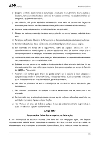 Regulamento Interno
125
i) Cooperar com todos os elementos da comunidade educativa no desenvolvimento de uma cultura de
cidadania, nomeadamente através da promoção de regras de convivência nos estabelecimentos que
integram o Agrupamento de Escolas;
j) Ser informado, nos prazos legalmente estabelecidos, sobre todas as decisões dos Órgãos de
Administração e Gestão e das Estruturas de Orientação Educativa referentes ao seu educando;
k) Reclamar sobre qualquer decisão ou facto que afecte o seu educando;
l) Eleger e ser eleito para os órgãos de gestão e administração, nos termos previstos na legislação em
vigor;
m) Ter acesso ao Projecto Educativo do Agrupamento de Escolas através das estruturas competentes;
n) Ser informado da hora e dia do atendimento, e recebido condignamente em espaço próprio;
o) Ser informado em tempo útil e regularmente, sobre os aspectos relacionados com o
desenvolvimento das aprendizagens e o percurso escolar dos filhos, em especial sempre que se
verifiquem problemas de integração, assiduidade, aproveitamento ou comportamento do aluno;
p) Tomar conhecimento dos planos de recuperação, acompanhamento ou desenvolvimento elaborados
para o seu educando, nos prazos definidos na lei;
q) Colaborar com as estruturas da escola na implementação do plano educativo individual do seu
educando, acedendo a toda a informação constante do processo educativo, nos termos do Decreto-
Lei 3/2008 de 7 de Janeiro;
r) Recorrer e ser atendido pelos órgãos de gestão sempre que o assunto a tratar ultrapasse a
competência do director de turma/professor ou educador-de-infância titular /coordenador pedagógico
ou de estabelecimento/ ou, na ausência destes, por motivo inadiável;
s) Ser sócio da Associação de Pais e Encarregados de Educação da escola frequentada pelo
filho/educando;
t) Ser informado, prontamente, de qualquer ocorrência extraordinária que se passe com o seu
educando;
u) Ser informado, com a antecedência devida, sempre que se verifiquem alterações previsíveis, nas
actividades normais do Agrupamento de Escolas;
v) Ser informado em tempo útil de toda e qualquer decisão de carácter disciplinar e ou preventiva de
que o seu educando seja alvo ou interveniente.
Artigo 204.º
Deveres dos Pais e Encarregados de Educação
1. Aos encarregados de educação incumbe, para além das suas obrigações legais, uma especial
responsabilidade, inerente ao seu poder-dever de dirigirem a educação dos seus filhos e educandos, no
interesse destes, e de promoverem activamente o desenvolvimento físico, intelectual e moral dos mesmos.
 