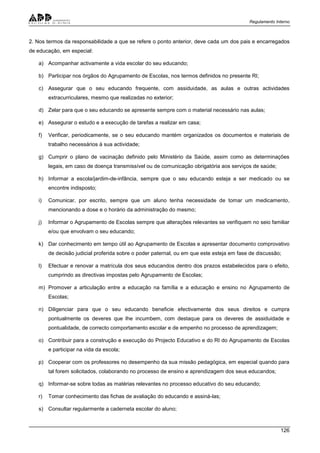 Regulamento Interno
126
2. Nos termos da responsabilidade a que se refere o ponto anterior, deve cada um dos pais e encarregados
de educação, em especial:
a) Acompanhar activamente a vida escolar do seu educando;
b) Participar nos órgãos do Agrupamento de Escolas, nos termos definidos no presente RI;
c) Assegurar que o seu educando frequente, com assiduidade, as aulas e outras actividades
extracurriculares, mesmo que realizadas no exterior;
d) Zelar para que o seu educando se apresente sempre com o material necessário nas aulas;
e) Assegurar o estudo e a execução de tarefas a realizar em casa;
f) Verificar, periodicamente, se o seu educando mantém organizados os documentos e materiais de
trabalho necessários à sua actividade;
g) Cumprir o plano de vacinação definido pelo Ministério da Saúde, assim como as determinações
legais, em caso de doença transmissível ou de comunicação obrigatória aos serviços de saúde;
h) Informar a escola/jardim-de-infância, sempre que o seu educando esteja a ser medicado ou se
encontre indisposto;
i) Comunicar, por escrito, sempre que um aluno tenha necessidade de tomar um medicamento,
mencionando a dose e o horário da administração do mesmo;
j) Informar o Agrupamento de Escolas sempre que alterações relevantes se verifiquem no seio familiar
e/ou que envolvam o seu educando;
k) Dar conhecimento em tempo útil ao Agrupamento de Escolas e apresentar documento comprovativo
de decisão judicial proferida sobre o poder paternal, ou em que este esteja em fase de discussão;
l) Efectuar e renovar a matrícula dos seus educandos dentro dos prazos estabelecidos para o efeito,
cumprindo as directivas impostas pelo Agrupamento de Escolas;
m) Promover a articulação entre a educação na família e a educação e ensino no Agrupamento de
Escolas;
n) Diligenciar para que o seu educando beneficie efectivamente dos seus direitos e cumpra
pontualmente os deveres que lhe incumbem, com destaque para os deveres de assiduidade e
pontualidade, de correcto comportamento escolar e de empenho no processo de aprendizagem;
o) Contribuir para a construção e execução do Projecto Educativo e do RI do Agrupamento de Escolas
e participar na vida da escola;
p) Cooperar com os professores no desempenho da sua missão pedagógica, em especial quando para
tal forem solicitados, colaborando no processo de ensino e aprendizagem dos seus educandos;
q) Informar-se sobre todas as matérias relevantes no processo educativo do seu educando;
r) Tomar conhecimento das fichas de avaliação do educando e assiná-las;
s) Consultar regularmente a caderneta escolar do aluno;
 