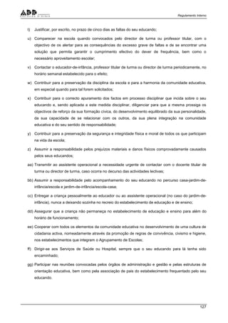 Regulamento Interno
127
t) Justificar, por escrito, no prazo de cinco dias as faltas do seu educando;
u) Comparecer na escola quando convocados pelo director de turma ou professor titular, com o
objectivo de os alertar para as consequências do excesso grave de faltas e de se encontrar uma
solução que permita garantir o cumprimento efectivo do dever de frequência, bem como o
necessário aproveitamento escolar;
v) Contactar o educador-de-infância, professor titular de turma ou director de turma periodicamente, no
horário semanal estabelecido para o efeito;
w) Contribuir para a preservação da disciplina da escola e para a harmonia da comunidade educativa,
em especial quando para tal forem solicitados;
x) Contribuir para o correcto apuramento dos factos em processo disciplinar que incida sobre o seu
educando e, sendo aplicada a este medida disciplinar, diligenciar para que a mesma prossiga os
objectivos de reforço da sua formação cívica, do desenvolvimento equilibrado da sua personalidade,
da sua capacidade de se relacionar com os outros, da sua plena integração na comunidade
educativa e do seu sentido de responsabilidade;
y) Contribuir para a preservação da segurança e integridade física e moral de todos os que participam
na vida da escola;
z) Assumir a responsabilidade pelos prejuízos materiais e danos físicos comprovadamente causados
pelos seus educandos;
aa) Transmitir ao assistente operacional a necessidade urgente de contactar com o docente titular de
turma ou director de turma, caso ocorra no decurso das actividades lectivas;
bb) Assumir a responsabilidade pelo acompanhamento do seu educando no percurso casa-jardim-de-
infância/escola e jardim-de-infância/escola-casa;
cc) Entregar a criança pessoalmente ao educador ou ao assistente operacional (no caso do jardim-de-
infância), nunca a deixando sozinha no recreio do estabelecimento de educação e de ensino;
dd) Assegurar que a criança não permaneça no estabelecimento de educação e ensino para além do
horário de funcionamento;
ee) Cooperar com todos os elementos da comunidade educativa no desenvolvimento de uma cultura de
cidadania activa, nomeadamente através da promoção de regras de convivência, civismo e higiene,
nos estabelecimentos que integram o Agrupamento de Escolas;
ff) Dirigir-se aos Serviços de Saúde ou Hospital, sempre que o seu educando para lá tenha sido
encaminhado;
gg) Participar nas reuniões convocadas pelos órgãos de administração e gestão e pelas estruturas de
orientação educativa, bem como pela associação de pais do estabelecimento frequentado pelo seu
educando.
 