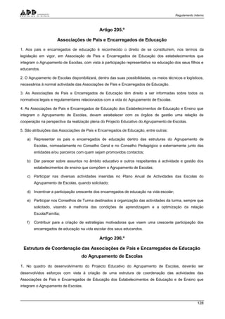Regulamento Interno
128
Artigo 205.º
Associações de Pais e Encarregados de Educação
1. Aos pais e encarregados de educação é reconhecido o direito de se constituírem, nos termos da
legislação em vigor, em Associação de Pais e Encarregados de Educação dos estabelecimentos que
integram o Agrupamento de Escolas, com vista à participação representativa na educação dos seus filhos e
educandos.
2. O Agrupamento de Escolas disponibilizará, dentro das suas possibilidades, os meios técnicos e logísticos,
necessários à normal actividade das Associações de Pais e Encarregados de Educação.
3. As Associações de Pais e Encarregados de Educação têm direito a ser informadas sobre todos os
normativos legais e regulamentares relacionados com a vida do Agrupamento de Escolas.
4. As Associações de Pais e Encarregados de Educação dos Estabelecimentos de Educação e Ensino que
integram o Agrupamento de Escolas, devem estabelecer com os órgãos de gestão uma relação de
cooperação na perspectiva da realização plena do Projecto Educativo do Agrupamento de Escolas.
5. São atribuições das Associações de Pais e Encarregados de Educação, entre outras:
a) Representar os pais e encarregados de educação dentro das estruturas do Agrupamento de
Escolas, nomeadamente no Conselho Geral e no Conselho Pedagógico e externamente junto das
entidades e/ou parceiros com quem sejam promovidos contactos;
b) Dar parecer sobre assuntos no âmbito educativo e outros respeitantes à actividade e gestão dos
estabelecimentos de ensino que compõem o Agrupamento de Escolas;
c) Participar nas diversas actividades inseridas no Plano Anual de Actividades das Escolas do
Agrupamento de Escolas, quando solicitado;
d) Incentivar a participação crescente dos encarregados de educação na vida escolar;
e) Participar nos Conselhos de Turma destinados à organização das actividades da turma, sempre que
solicitado, visando a melhoria das condições de aprendizagem e a optimização da relação
Escola/Família;
f) Contribuir para a criação de estratégias motivadoras que visem uma crescente participação dos
encarregados de educação na vida escolar dos seus educandos.
Artigo 206.º
Estrutura de Coordenação das Associações de Pais e Encarregados de Educação
do Agrupamento de Escolas
1. No quadro do desenvolvimento do Projecto Educativo do Agrupamento de Escolas, deverão ser
desenvolvidos esforços com vista à criação de uma estrutura de coordenação das actividades das
Associações de Pais e Encarregados de Educação dos Estabelecimentos de Educação e de Ensino que
integram o Agrupamento de Escolas.
 