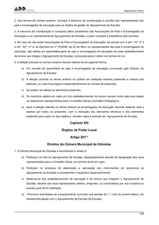 Regulamento Interno
129
2. Nos termos do número anterior, compete à estrutura de coordenação a escolha dos representantes dos
pais e encarregados de educação para os órgãos de gestão do Agrupamento de Escolas.
3. A estrutura de coordenação é composta pelos presidentes das Associações de Pais e Encarregados de
Educação e um representante do Agrupamento de Escolas, a quem compete a presidência das reuniões.
4. No caso de não existir Associações de Pais e Encarregados de Educação, de acordo com o artº. 14º, nº 2
e artº. 32.º, nº 4, do Decreto-Lei nº 75/2008, de 22 de Abril, os representantes dos pais e encarregados de
educação, são eleitos em assembleia-geral de pais e encarregados de educação de cada estabelecimento
de ensino que integra o Agrupamento de Escolas, convocada para o efeito nos termos da Lei.
5. A eleição prevista no número anterior deverá realizar-se da seguinte forma:
a) Em reunião de assembleia de pais e encarregados de educação convocada pelo Director do
Agrupamento de Escolas;
b) A eleição prevista na alínea anterior só poderá ser realizada estando presentes a maioria dos
eleitores, ou meia hora depois independentemente do número de presentes;
c) Só podem ser eleitos os elementos presentes;
d) Os membros eleitos em cada um dos estabelecimentos de ensino reunem entre eles para eleger
os respectivos representantes para o Conselho Geral e Conselho Pedagógico;
e) Após a eleição referida na alínea anterior os encarregados de educação deverão elaborar acta a
assinar por todos os presentes, com a indicação dos elementos efectivos e dos elementos
suplentes para cada um dos órgãos.e remeter cópia à direcção do Agrupamento de Escolas.
Capítulo XIII
Órgãos de Poder Local
Artigo 207.º
Direitos da Câmara Municipal de Odivelas
1. À Câmara Municipal de Odivelas é reconhecido o direito a:
a) Participar na vida do Agrupamento de Escolas, designadamente através da designação dos seus
representantes para o Conselho Geral, nos termos da lei em vigor;
b) Participar no processo de elaboração e aprovação dos instrumentos de autonomia do
Agrupamento de Escolas e acompanhar o respectivo desenvolvimento;
c) Deslocar-se aos estabelecimentos de educação e de ensino que integram o Agrupamento de
Escolas, através dos seus representante (eleitos, dirigentes, ou funcionários) por sua iniciativa ou
quando para tal for solicitada;
d) Promover actividades de enriquecimento curricular nas escolas do 1.º ciclo do ensino básico, em
estreita articulação com o Agrupamento de Escolas de Escolas;
 