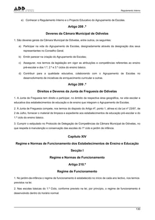 Regulamento Interno
130
e) Conhecer o Regulamento Interno e o Projecto Educativo do Agrupamento de Escolas.
Artigo 208 .º
Deveres da Câmara Municipal de Odivelas
1. São deveres gerais da Câmara Municipal de Odivelas, entre outros, os seguintes:
a) Participar na vida do Agrupamento de Escolas, designadamente através da designação dos seus
representantes no Conselho Geral;
b) Emitir parecer na criação do Agrupamento de Escolas;
c) Assegurar, nos termos da legislação em vigor as atribuições e competências referentes ao ensino
pré-escolar e dos 1.º, 2.º e 3.º ciclos do ensino básico.
d) Contribuir para a qualidade educativa, colaborando com o Agrupamento de Escolas no
desenvolvimento de iniciativas de enriquecimento curricular e outras.
Artigo 209 .º
Direitos e Deveres da Junta de Freguesia de Odivelas
1. A Junta de Freguesia tem direito a participar, no âmbito da respectiva área geográfica, na vida escolar e
educativa dos estabelecimentos de educação e de ensino que integram o Agrupamento de Escolas.
2. À Junta de Freguesia compete, nos termos do disposto do Artigo 4º, ponto 1, alínea e) da Lei nº 23/97, de
2 de Julho, fornecer o material de limpeza e expediente aos estabelecimentos de educação pré-escolar e do
1.º ciclo do ensino básico.
3. Cumprir o estipulado no Protocolo de Delegação de Competências da Câmara Municipal de Odivelas, no
que respeita à manutenção e conservação das escolas do 1º ciclo e jardim de infância.
Capítulo XIV
Regime e Normas de Funcionamento dos Estabelecimentos de Ensino e Educação
Secção I
Regime e Normas de Funcionamento
Artigo 210.º
Regime de Funcionamento
1. No jardim-de-infância o regime de funcionamento é estabelecido no início de cada ano lectivo, nos termos
previstos na lei.
2. Nas escolas básicas do 1.º Ciclo, conforme previsto na lei, por princípio, o regime de funcionamento é
desenvolvido dentro do horário normal.
 