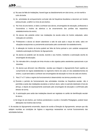 Regulamento Interno
131
a) No caso de falta de instalações, haverá lugar ao desdobramento em dois turnos, um de manhã e
outro de tarde.
b) As actividades de enriquecimento curricular são de frequência facultativa e decorrem em horário
extracurricular, a definir no início do ano lectivo;
c) No início do ano lectivo, é dado a conhecer aos alunos, encarregados de educação, professores e
funcionários o horário de abertura e de encerramento dos portões dos respectivos
estabelecimentos de ensino;
d) Os alunos não poderão entrar nas instalações da escola antes do horário estipulado, salvo
indicação em contrário;
e) Professores e alunos só devem abandonar a sala de aula após o toque de saída, salvo em
situações excepcionais ou previamente autorizados pelo coordenador de estabelecimento;
f) A alteração do horário da turma poderá ser feita de forma pontual e com carácter excepcional
mediante autorização do Director do Agrupamento;
g) Os alunos só poderão sair da escola, durante o seu horário, mediante a autorização escrita do
encarregado de educação;
h) Os intervalos têm a duração de trinta minutos e são vigiados pelos assistentes operacionais e por
docentes;
i) Os alunos que almocem nas diferentes escolas que integram o Agrupamento ficam sujeitos ao
cumprimento de regras estabelecidas no regimento interno de cada um dos estabelecimentos de
ensino, o qual será dado a conhecer aos encarregados de educação no início de cada ano lectivo.
3. Nos 2.º e 3.º ciclos o regime de funcionamento é desenvolvido nos termos previstos na lei.
a) Durante o período de funcionamento das actividades incluídas na frequência escolar, não é
permitida a saída das instalações escolares a nenhum aluno, salvo no período destinado à hora de
almoço, e depois de expressamente autorizado pelo encarregado de educação e confirmado pelo
director de turma;
b) A autorização para saída das instalações deverá ser registada no cartão de identificação escolar
do aluno;
c) Ao longo do ano lectivo, por motivos ponderáveis e ouvido o Conselho Pedagógico, poderá haver
alterações nos horários das turmas.
4. As escolas do Agrupamento encerrarão, depois de ouvida a Direcção do Agrupamento, sempre que não
estejam reunidas as condições de higiene e segurança necessárias ao normal funcionamento das
actividades lectivas.
 