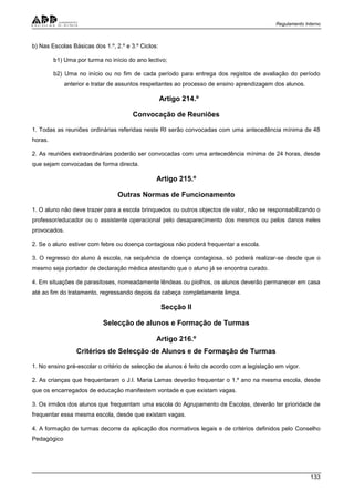 Regulamento Interno
133
b) Nas Escolas Básicas dos 1.º, 2.º e 3.º Ciclos:
b1) Uma por turma no início do ano lectivo;
b2) Uma no início ou no fim de cada período para entrega dos registos de avaliação do período
anterior e tratar de assuntos respeitantes ao processo de ensino aprendizagem dos alunos.
Artigo 214.º
Convocação de Reuniões
1. Todas as reuniões ordinárias referidas neste RI serão convocadas com uma antecedência mínima de 48
horas.
2. As reuniões extraordinárias poderão ser convocadas com uma antecedência mínima de 24 horas, desde
que sejam convocadas de forma directa.
Artigo 215.º
Outras Normas de Funcionamento
1. O aluno não deve trazer para a escola brinquedos ou outros objectos de valor, não se responsabilizando o
professor/educador ou o assistente operacional pelo desaparecimento dos mesmos ou pelos danos neles
provocados.
2. Se o aluno estiver com febre ou doença contagiosa não poderá frequentar a escola.
3. O regresso do aluno à escola, na sequência de doença contagiosa, só poderá realizar-se desde que o
mesmo seja portador de declaração médica atestando que o aluno já se encontra curado.
4. Em situações de parasitoses, nomeadamente lêndeas ou piolhos, os alunos deverão permanecer em casa
até ao fim do tratamento, regressando depois da cabeça completamente limpa.
Secção II
Selecção de alunos e Formação de Turmas
Artigo 216.º
Critérios de Selecção de Alunos e de Formação de Turmas
1. No ensino pré-escolar o critério de selecção de alunos é feito de acordo com a legislação em vigor.
2. As crianças que frequentaram o J.I. Maria Lamas deverão frequentar o 1.º ano na mesma escola, desde
que os encarregados de educação manifestem vontade e que existam vagas.
3. Os irmãos dos alunos que frequentam uma escola do Agrupamento de Escolas, deverão ter prioridade de
frequentar essa mesma escola, desde que existam vagas.
4. A formação de turmas decorre da aplicação dos normativos legais e de critérios definidos pelo Conselho
Pedagógico
 