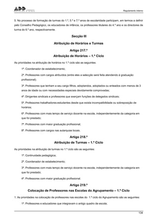 Regulamento Interno
134
5. No processo de formação de turmas do 1.º, 5.º e 7.º anos de escolaridade participam, em termos a definir
pelo Conselho Pedagógico, os educadores de infância, os professores titulares do 4.º ano e os directores de
turma do 6.º ano, respectivamente.
.Secção III
Atribuição de Horários e Turmas
Artigo 217.º
Atribuição de Horários – 1.º Ciclo
As prioridades na atribuição de horários no 1.º ciclo são as seguintes:
1ª. Coordenador de estabelecimento;
2ª. Professores com cargos atribuídos (entre eles a selecção será feita atendendo à graduação
profissional);
3ª. Professores que tenham a seu cargo filhos, adoptandos, adoptados ou enteados com menos de 3
anos de idade ou com necessidades especiais devidamente comprovadas;
4ª. Dirigentes sindicais e professores que exerçam funções de delegados sindicais;
5ª. Professores trabalhadores-estudantes desde que exista incompatibilidade ou sobreposição de
horários;
6ª. Professores com mais tempo de serviço docente na escola, independentemente da categoria em
que foi prestado;
7ª. Professores com maior graduação profissional;
8ª. Professores com cargos nas autarquias locais.
Artigo 218.º
Atribuição de Turmas – 1.º Ciclo
As prioridades na atribuição de turmas no 1.º ciclo são as seguintes:
1ª. Continuidade pedagógica;
2ª. Coordenador de estabelecimento;
3ª. Professores com mais tempo de serviço docente na escola, independentemente da categoria em
que foi prestado;
4ª. Professores com maior graduação profissional.
Artigo 219.º
Colocação de Professores nas Escolas do Agrupamento – 1.º Ciclo
1. As prioridades na colocação de professores nas escolas do 1.º ciclo do Agrupamento são as seguintes:
1ª. Professores e educadores que integravam o antigo quadro de escola;
 