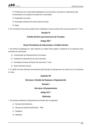 Regulamento Interno
135
2ª. Professores com continuidade pedagógica do serviço lectivo na escola ou responsáves pela
ccordenação de um projecto de escola com continuidade;
3ª. Antiguidade na escola;
4ª. Graduação profissional do tempo total de serviço;
5ª. Idade.
2. Por conveniência de serviço poderá haver mobilidade do corpo docente entre as duas escolas do 1.º ciclo.
Secção IV
Crédito Horário para Exercício de Funções
Artigo 220.º
Áreas Prioritárias de Intervenção e Crédito Horário
1. No âmbito da legislação em vigor referente ao crédito horário global, consideram-se as seguintes áreas
prioritárias de intervenção:
a) Coordenação dos Departamentos Curriculares;
b) Avaliação do desempenho de outros docentes;
c) Actividades de Apoio ao Estudo dos alunos do 1º ciclo;
d) Apoio individual a alunos.
2. O crédito de horas semanais será atribuído pela Direcção do Agrupamento de acordo com os normativos
em vigor.
Capítulo XV
Serviços e Gestão de Espaços e Equipamento
Secção I
Serviços e Equipamentos
Artigo 221.º
Definição
1. Os serviços existentes no Agrupamento de Escolas são os seguintes:
a) Serviços Administrativos;
b) Serviços de Acção Social Escolar – ASE;
c) Papelaria;
d) Refeitório;
 