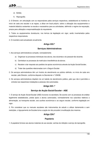 Regulamento Interno
136
e) Bufete;
f) Reprografia.
2. O Director, em articulação com os responsáveis pelos serviços respectivos, estabelecerá os horários no
inicio de cada ano escolar e as regras, a afixar em local próprio, sobre a utilização dos equipamentos e
material didáctico existentes na escola e necessários para as actividades, definindo o regime de requisição,
prazos para utilização e responsabilização do requisitante.
3. Todos os equipamentos duradouros, nos termos da legislação em vigor, serão inventariados pelos
respectivos responsáveis.
4. O inventário será actualizado anualmente.
Artigo 222.º
Serviços Administrativos
1. Aos serviços administrativos compete, nomeadamente:
a) Organizar os processos individuais dos alunos, dos docentes e do pessoal não docente;
b) Centralizar os processos de matrícula e transferência de alunos;
c) Receber e dar resposta aos pedidos de apoios económicos através da Acção Social Escolar;
d) Tratar das questões relacionadas com o Seguro Escolar.
2. Os serviços administrativos têm um horário de atendimento ao público definido, no início de cada ano
escolar, pelo Director, conforme disposto no Decreto-lei n.º 259/98.
3. Os serviços administrativos dispõem de um balcão de atendimento público, pelo que não é permitido a
entrada nas respectivas instalações a pessoas não autorizadas.
Artigo 223 .º
Serviço de Acção Social Escolar - ASE
1. O serviço de Acção Social Escolar (ASE) funciona na secretaria. De acordo com os processos de análise
legalmente estabelecidos, presta apoio a alunos carenciados, nomeadamente nos subsídios relativos a
alimentação, ao transporte escolar, aos auxílios económicos e ao seguro escolar, conforme legislação em
vigor.
2. Por considerar que os manuais escolares são instrumentos de estudo a utilizar diariamente e sem
restrições, o Agrupamento de Escolas toma a opção de não proceder à reutilização dos mesmos.
Artigo 224.º
Papelaria
1. A papelaria fornece aos alunos materiais de uso escolar, senhas de refeição e serviço de reprografia.
 