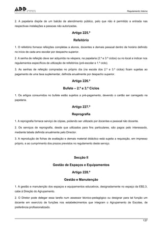 Regulamento Interno
137
2. A papelaria dispõe de um balcão de atendimento público, pelo que não é permitido a entrada nas
respectivas instalações a pessoas não autorizadas.
Artigo 225.º
Refeitório
1. O refeitório fornece refeições completas a alunos, docentes e demais pessoal dentro de horário definido
no início de cada ano escolar por despacho superior.
2. A senha de refeição deve ser adquirida na véspera, na papelaria (2.º e 3.º ciclos) ou no local a indicar nos
regulamentos específicos de utilização de refeitórios (pré-escolar e 1.º ciclo).
3. As senhas de refeição compradas no próprio dia (na escola dos 2.º e 3.º ciclos) ficam sujeitas ao
pagamento de uma taxa suplementar, definida anualmente por despacho superior.
Artigo 226.º
Bufete – 2.º e 3.º Ciclos
1. Os artigos consumidos no bufete estão sujeitos a pré-pagamento, devendo o cartão ser carregado na
papelaria.
Artigo 227.º
Reprografia
1. A reprografia fornece serviço de cópias, podendo ser utilizado por docentes e pessoal não docente.
2. Os serviços de reprografia, desde que utilizados para fins particulares, são pagos pelo interessado,
mediante tabela definida anualmente pelo Director.
3. A reprodução de fichas de avaliação e demais material didáctico está sujeita a requisição, em impresso
próprio, e ao cumprimento dos prazos previstos no regulamento deste serviço.
Secção II
Gestão de Espaços e Equipamentos
Artigo 228.º
Gestão e Manutenção
1. A gestão e manutenção dos espaços e equipamentos educativos, designadamente no espaço da EB2,3,
cabe à Direção do Agrupamento.
2. O Diretor pode delegar essa tarefa num assessor técnico-pedagógico ou designar para tal função um
docente em exercício de funções nos estabelecimentos que integram o Agrupamento de Escolas, de
preferência profissionalizado.
 