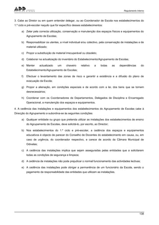 Regulamento Interno
138
3. Cabe ao Diretor ou em quem entender delegar, ou ao Coordenador de Escola nos estabelecimentos do
1.º ciclo e pré-escolar naquilo que for específico desses estabelecimentos:
a) Zelar pela correcta utilização, conservação e manutenção dos espaços físicos e equipamentos do
Agrupamento de Escolas;
b) Responsabilizar os utentes, a nível individual e/ou colectivo, pela conservação de instalações e de
material utilizado;
c) Propor a substituição de material irrecuperável ou obsoleto;
d) Colaborar na actualização do inventário do Estabelecimento/Agrupamento de Escolas;
e) Manter actualizado um chaveiro relativo a todas as dependências do
Estabelecimento/Agrupamento de Escolas;
f) Efectuar o levantamento das zonas de risco e garantir a existência e a difusão do plano de
evacuação da Escola;
g) Propor a alienação, em condições especiais e de acordo com a lei, dos bens que se tornem
desnecessários;
h) Coordenar com os Coordenadores de Departamentos, Delegados de Disciplina e Encarregado
Operacional, a manutenção dos espaços e equipamentos.
4. A cedência das instalações e equipamentos dos estabelecimentos do Agrupamento de Escolas cabe à
Direcção do Agrupamento e subordina-se às seguintes condições:
a) Qualquer entidade ou grupo que pretenda utilizar as instalações dos estabelecimentos de ensino
do Agrupamento de Escolas, deve solicitá-lo, por escrito, ao Director;
b) Nos estabelecimentos do 1.º ciclo e pré-escolar, a cedência dos espaços e equipamentos
educativos é objecto de parecer do Conselho de Docentes do estabelecimento em causa, ou, em
caso de urgência, do coordenador respectivo, e carece de acordo da Câmara Municipal de
Odivelas;
c) A cedência das instalações implica que sejam asseguradas pelas entidades que a solicitarem
todas as condições de segurança e limpeza;
d) A cedência de instalações não pode prejudicar o normal funcionamento das actividades lectivas;
e) A cedência das instalações pode obrigar a permanência de um funcionário da Escola, sendo o
pagamento da responsabilidade das entidades que utilizam as instalações.
 