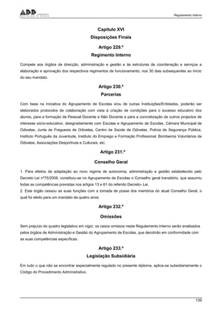Regulamento Interno
139
Capítulo XVI
Disposições Finais
Artigo 229.º
Regimento Interno
Compete aos órgãos de direcção, administração e gestão e às estruturas de coordenação e serviços a
elaboração e aprovação dos respectivos regimentos de funcionamento, nos 30 dias subsequentes ao início
do seu mandato.
Artigo 230.º
Parcerias
Com base na iniciativa do Agrupamento de Escolas e/ou de outras Instituições/Entidades, poderão ser
elaborados protocolos de colaboração com vista à criação de condições para o sucesso educativo dos
alunos, para a formação de Pessoal Docente e Não Docente e para a concretização de outros projectos de
interesse sócio-educativo, designadamente com Escolas e Agrupamento de Escolas, Câmara Municipal de
Odivelas, Junta de Freguesia de Odivelas, Centro de Saúde de Odivelas, Polícia de Segurança Pública,
Instituto Português da Juventude, Instituto do Emprego e Formação Profissional, Bombeiros Voluntários de
Odivelas, Associações Desportivas e Culturais, etc.
Artigo 231.º
Conselho Geral
1. Para efeitos de adaptação ao novo regime de autonomia, administração e gestão estabelecido pelo
Decreto Lei nº75/2008, constituiu-se no Agrupamento de Escolas o Conselho geral transitório, que assumiu
todas as competências previstas nos artigos 13 e 61 do referido Decreto- Lei.
2. Este órgão cessou as suas funções com a tomada de posse dos membros do atual Conselho Geral, o
qual foi eleito para um mandato de quatro anos.
Artigo 232.º
Omissões
Sem prejuízo do quadro legislativo em vigor, os casos omissos neste Regulamento Interno serão analisados
pelos órgãos de Administração e Gestão do Agrupamento de Escolas, que decidirão em conformidade com
as suas competências específicas.
Artigo 233.º
Legislação Subsidiária
Em tudo o que não se encontrar especialmente regulado no presente diploma, aplica-se subsidiariamente o
Código do Procedimento Administrativo.
 