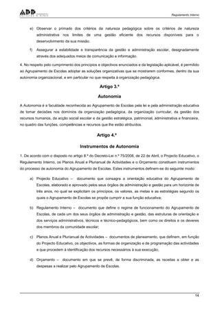 Regulamento Interno
14
e) Observar o primado dos critérios da natureza pedagógica sobre os critérios de natureza
administrativa nos limites de uma gestão eficiente dos recursos disponíveis para o
desenvolvimento da sua missão.
f) Assegurar a estabilidade e transparência da gestão e administração escolar, designadamente
através dos adequados meios de comunicação e informação.
4. No respeito pelo cumprimento dos princípios e objectivos enunciados e da legislação aplicável, é permitido
ao Agrupamento de Escolas adoptar as soluções organizativas que se mostrarem conformes, dentro da sua
autonomia organizacional, e em particular no que respeita à organização pedagógica.
Artigo 3.º
Autonomia
A Autonomia é a faculdade reconhecida ao Agrupamento de Escolas pela lei e pela administração educativa
de tomar decisões nos domínios da organização pedagógica, da organização curricular, da gestão dos
recursos humanos, da acção social escolar e da gestão estratégica, patrimonial, administrativa e financeira,
no quadro das funções, competências e recursos que lhe estão atribuídos.
Artigo 4.º
Instrumentos de Autonomia
1. De acordo com o disposto no artigo 8.º do Decreto-Lei n.º 75/2008, de 22 de Abril, o Projecto Educativo, o
Regulamento Interno, os Planos Anual e Plurianual de Actividades e o Orçamento constituem instrumentos
do processo de autonomia do Agrupamento de Escolas. Estes instrumentos definem-se do seguinte modo:
a) Projecto Educativo – documento que consagra a orientação educativa do Agrupamento de
Escolas, elaborado e aprovado pelos seus órgãos de administração e gestão para um horizonte de
três anos, no qual se explicitam os princípios, os valores, as metas e as estratégias segundo os
quais o Agrupamento de Escolas se propõe cumprir a sua função educativa;
b) Regulamento Interno – documento que define o regime de funcionamento do Agrupamento de
Escolas, de cada um dos seus órgãos de administração e gestão, das estruturas de orientação e
dos serviços administrativos, técnicos e técnico-pedagógicos, bem como os direitos e os deveres
dos membros da comunidade escolar;
c) Planos Anual e Plurianual de Actividades – documentos de planeamento, que definem, em função
do Projecto Educativo, os objectivos, as formas de organização e de programação das actividades
e que procedem à identificação dos recursos necessários à sua execução;
d) Orçamento – documento em que se prevê, de forma discriminada, as receitas a obter e as
despesas a realizar pelo Agrupamento de Escolas.
 