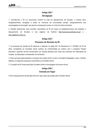 Regulamento Interno
140
Artigo 234.º
Divulgação
1. Constituindo o RI um documento central na vida do Agrupamento de Escolas, o mesmo será,
obrigatoriamente, divulgado a todos os membros da comunidade escolar, designadamente aos
encarregados de educação, aos alunos e Autarquias Locais, no início de cada ano lectivo.
2. Estarão disponíveis, para consulta, exemplares do RI em todos os estabelecimentos que integram o
Agrupamento de Escolas e nas páginas da Internet http://www.eps-pombais.rcts.pt e .
http://agddinis.ccems.pt.
Artigo 235.º
Processo de Revisão do RI
1. Ao processo de revisão do RI aplica-se o disposto no artigo 65.º do Decreto-Lei n.º 75/2008, de 22 de
Abril, competindo ao Conselho Geral verificar da conformidade do mesmo com o respetivo Projeto
Educativo, podendo ser-lhe introduzidas, por maioria absoluta dos votos dos membros em efetividade de
funções, as alterações consideradas convenientes.
2. Para que seja desencadeado o processo de revisão do RI, ouvido o Conselho Pedagógico, deve, o Diretor
elaborar a respectiva proposta e submetê-la ao Conselho Geral.
3. O projeto de RI é aprovado pelo Conselho Geral e homologado nos termos da lei.
Artigo 236.º
Entrada em Vigor
O RI do Agrupamento de Escolas entra em vigor após aprovação pelo Conselho Geral.
 