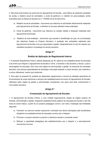Regulamento Interno
15
2. São ainda instrumentos de autonomia do Agrupamento de Escolas , para efeitos da respectiva prestação
de contas, o relatório anual de actividades, a conta de gerência e o relatório de auto-avaliação, sendo
entendidos para os efeitos do Decreto-Lei n.º 75/2008, de 22 de Abril como:
a) Relatório anual de actividades - documento que relaciona as actividades efectivamente realizadas
pelo Agrupamento de Escolas e identifica os recursos utilizados nessa realização;
b) Conta de gerência - documento que relaciona as receitas obtidas e despesas realizadas pelo
Agrupamento de Escolas;
c) Relatório de auto-avaliação - documento que procede à identificação do grau de concretização
dos objectivos fixados no Projecto Educativo, à avaliação das actividades realizadas pelo
Agrupamento de Escolas e da sua organização e gestão, designadamente no que diz respeito aos
resultados escolares e à prestação do serviço educativo.
Artigo 5.º
Âmbito de Aplicação do Regulamento Interno
1. O presente Regulamento Interno, adiante designado por RI, aplica-se nos estabelecimentos de educação
e de ensino que integram o Agrupamento de Escolas D. Dinis, a docentes e não docentes, a alunos, a pais e
encarregados de educação, bem como aos órgãos de administração e gestão, às estruturas de orientação
educativa, aos serviços especializados de psicologia e educação especial, e outros serviços, aos visitantes e
a outros utilizadores, mesmo que ocasionais.
2. Para além do presente RI, poderão ser elaborados regulamentos e normas de utilização específicas de
funcionamento de outras estruturas e serviços dos estabelecimentos de ensino do Agrupamento de Escolas,
ratificados pelos órgãos de gestão e administração competentes, dos quais será dado conhecimento à
comunidade educativa.
Artigo 6.º
Composição do Agrupamento de Escolas
1. O Agrupamento de Escolas D.Dinis, é uma unidade organizacional, dotada de órgãos próprios de
direcção, administração e gestão, integrando estabelecimentos públicos de educação pré-escolar e dos três
ciclos do ensino básico, a partir de um projecto pedagógico comum, com vista à realização das finalidades
seguintes:
a) Favorecer um percurso escolar sequencial e articulado dos alunos abrangidos pela escolaridade
obrigatória nos estabelecimentos de educação e ensino que o integram;
b) Promover o sucesso educativo e prevenir o abandono escolar e a exclusão social;
c) Reforçar a capacidade pedagógica dos estabelecimentos que o integram e o aproveitamento
racional dos recursos;
 